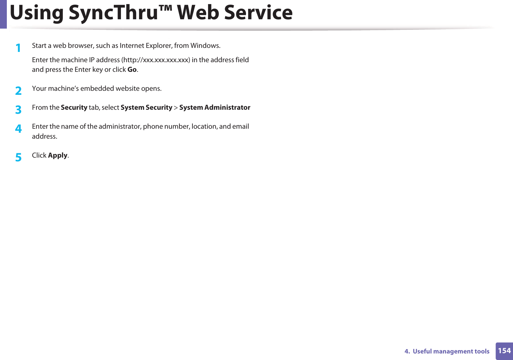 Using SyncThru™ Web Service1544.  Useful management tools1Start a web browser, such as Internet Explorer, from Windows.Enter the machine IP address (http://xxx.xxx.xxx.xxx) in the address field and press the Enter key or click Go.2  Your machine’s embedded website opens.3  From the Security tab, select System Security &gt; System Administrator4  Enter the name of the administrator, phone number, location, and email address. 5  Click Apply. 