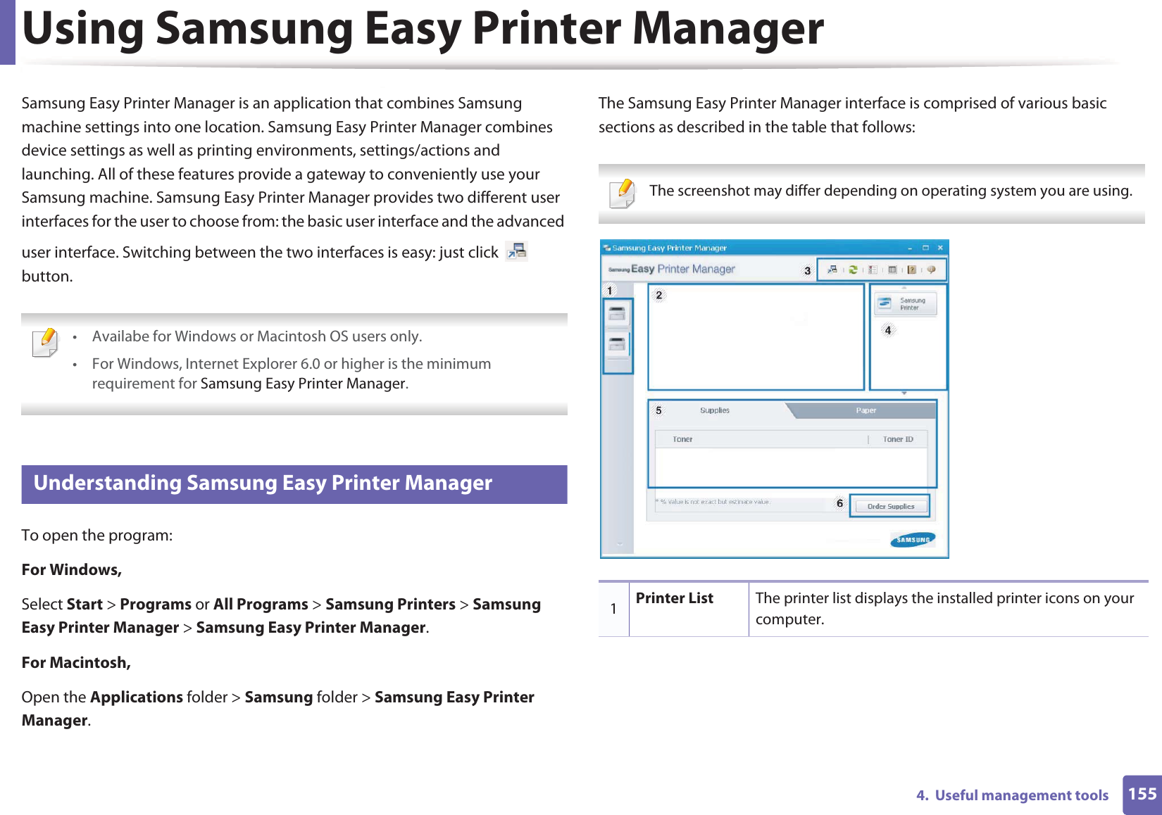 1554.  Useful management toolsUsing Samsung Easy Printer ManagerSamsung Easy Printer Manager is an application that combines Samsung machine settings into one location. Samsung Easy Printer Manager combines device settings as well as printing environments, settings/actions and launching. All of these features provide a gateway to conveniently use your Samsung machine. Samsung Easy Printer Manager provides two different user interfaces for the user to choose from: the basic user interface and the advanced user interface. Switching between the two interfaces is easy: just click   button. • Availabe for Windows or Macintosh OS users only.• For Windows, Internet Explorer 6.0 or higher is the minimum requirement for Samsung Easy Printer Manager. 4 Understanding Samsung Easy Printer ManagerTo open the program: For Windows,Select Start &gt; Programs or All Programs &gt; Samsung Printers &gt; Samsung Easy Printer Manager &gt; Samsung Easy Printer Manager.For Macintosh,Open the Applications folder &gt; Samsung folder &gt; Samsung Easy Printer Manager.The Samsung Easy Printer Manager interface is comprised of various basic sections as described in the table that follows: The screenshot may differ depending on operating system you are using. 1Printer List The printer list displays the installed printer icons on your computer.