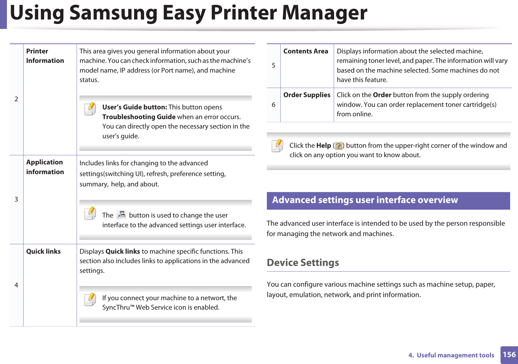 Using Samsung Easy Printer Manager1564.  Useful management tools Click the Help ( ) button from the upper-right corner of the window and click on any option you want to know about.  5 Advanced settings user interface overviewThe advanced user interface is intended to be used by the person responsible for managing the network and machines.Device SettingsYou can configure various machine settings such as machine setup, paper, layout, emulation, network, and print information.2Printer InformationThis area gives you general information about your machine. You can check information, such as the machine’s model name, IP address (or Port name), and machine status. User’s Guide button: This button opens Troubleshooting Guide when an error occurs. You can directly open the necessary section in the user’s guide.  3Application informationIncludes links for changing to the advancedGsettings(switching UI), refresh, preference setting,Gsummary,Ghelp, and about. The   button is used to change the user interface to the advanced settings user interface. 4Quick links Displays Quick links to machine specific functions. This section also includes links to applications in the advanced settings. If you connect your machine to a networt, the SyncThru™ Web Service icon is enabled. 5Contents Area Displays information about the selected machine, remaining toner level, and paper. The information will vary based on the machine selected. Some machines do not have this feature.6Order Supplies Click on the Order button from the supply ordering window. You can order replacement toner cartridge(s) from online.