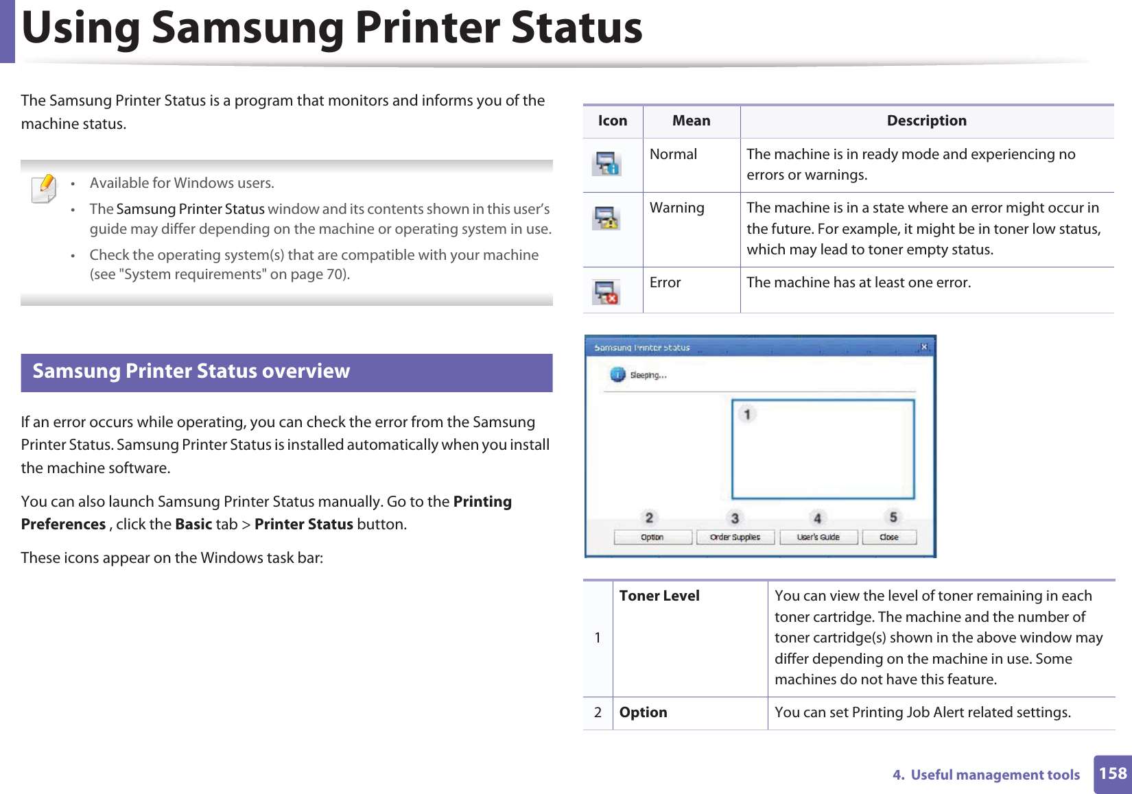 1584.  Useful management toolsUsing Samsung Printer StatusThe Samsung Printer Status is a program that monitors and informs you of the machine status.  • Available for Windows users.• The Samsung Printer Status window and its contents shown in this user’s guide may differ depending on the machine or operating system in use.• Check the operating system(s) that are compatible with your machine (see &quot;System requirements&quot; on page 70). 6 Samsung Printer Status overviewIf an error occurs while operating, you can check the error from the Samsung Printer Status. Samsung Printer Status is installed automatically when you install the machine software. You can also launch Samsung Printer Status manually. Go to the Printing Preferences , click the Basic tab &gt; Printer Status button.These icons appear on the Windows task bar:Icon Mean DescriptionNormal The machine is in ready mode and experiencing no errors or warnings.Warning The machine is in a state where an error might occur in the future. For example, it might be in toner low status, which may lead to toner empty status. Error The machine has at least one error.1Toner Level You can view the level of toner remaining in each toner cartridge. The machine and the number of toner cartridge(s) shown in the above window may differ depending on the machine in use. Some machines do not have this feature.2Option You can set Printing Job Alert related settings.