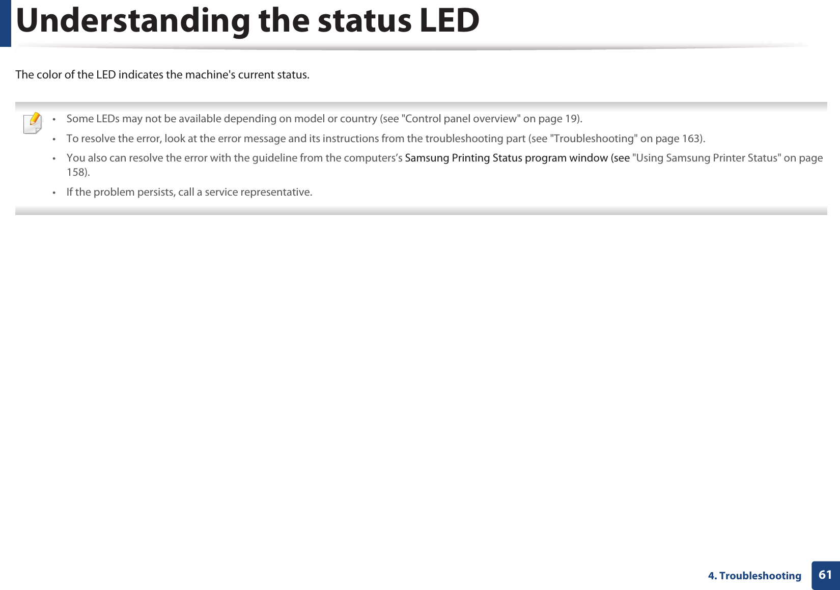 614. TroubleshootingUnderstanding the status LEDThe color of the LED indicates the machine&apos;s current status. • Some LEDs may not be available depending on model or country (see &quot;Control panel overview&quot; on page 19).• To resolve the error, look at the error message and its instructions from the troubleshooting part (see &quot;Troubleshooting&quot; on page 163).• You also can resolve the error with the guideline from the computers’s Samsung Printing Status program window (see &quot;Using Samsung Printer Status&quot; on page 158).• If the problem persists, call a service representative. 