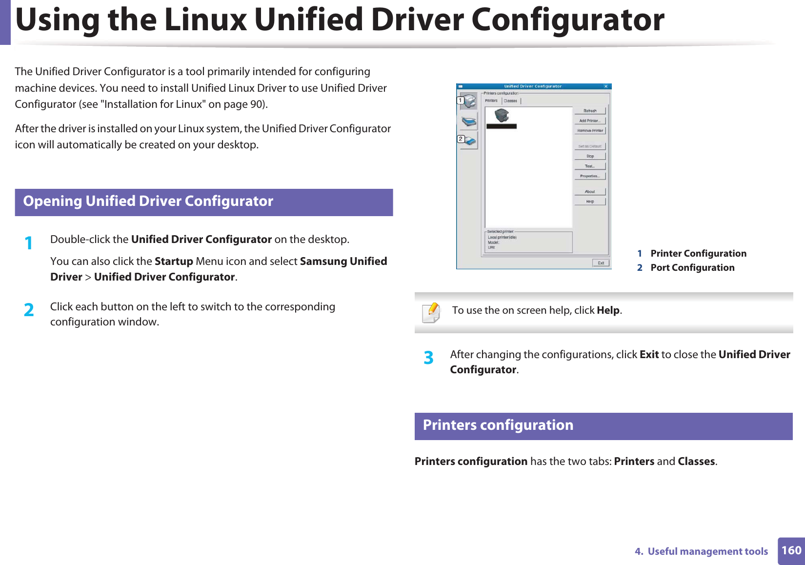 1604.  Useful management toolsUsing the Linux Unified Driver ConfiguratorThe Unified Driver Configurator is a tool primarily intended for configuring machine devices. You need to install Unified Linux Driver to use Unified Driver Configurator (see &quot;Installation for Linux&quot; on page 90).After the driver is installed on your Linux system, the Unified Driver Configurator icon will automatically be created on your desktop.7 Opening Unified Driver Configurator1Double-click the Unified Driver Configurator on the desktop.You can also click the Startup Menu icon and select Samsung Unified Driver &gt; Unified Driver Configurator.2  Click each button on the left to switch to the corresponding configuration window.  To use the on screen help, click Help. 3  After changing the configurations, click Exit to close the Unified Driver Configurator.8 Printers configurationPrinters configuration has the two tabs: Printers and Classes.1Printer Configuration 2Port Configuration 