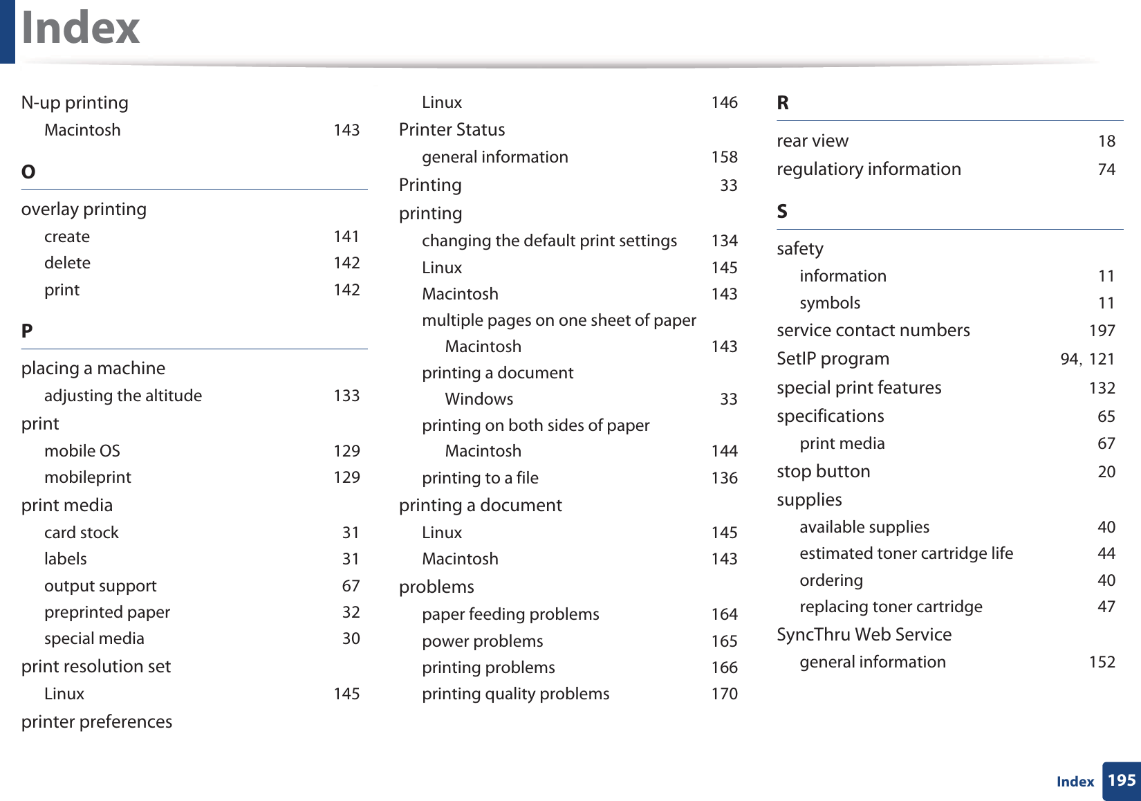 Index195IndexN-up printingMacintoshG143Ooverlay printingcreateG141deleteG142printG142Pplacing a machineadjusting the altitudeG133printmobile OSG129mobileprintG129print mediacard stockG31labelsG31output supportG67preprinted paperG32special mediaG30print resolution setLinuxG145printer preferencesLinuxG146Printer Statusgeneral informationG158PrintingG33printingchanging the default print settingsG134LinuxG145MacintoshG143multiple pages on one sheet of paperMacintoshG143printing a documentWindowsG33printing on both sides of paperMacintoshG144printing to a fileG136printing a documentLinuxG145MacintoshG143problemspaper feeding problemsG164power problemsG165printing problemsG166printing quality problemsG170Rrear viewG18regulatiory informationG74SsafetyinformationG11symbolsG11service contact numbersG197SetIP programG94SG121special print featuresG132specificationsG65print mediaG67stop buttonG20suppliesavailable suppliesG40estimated toner cartridge lifeG44orderingG40replacing toner cartridgeG47SyncThru Web Servicegeneral informationG152