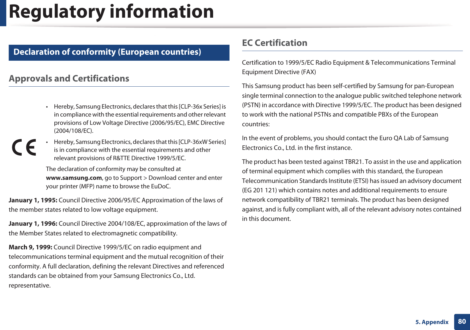 Regulatory information805. Appendix17 Declaration of conformity (European countries)Approvals and CertificationsJanuary 1, 1995: Council Directive 2006/95/EC Approximation of the laws of the member states related to low voltage equipment.January 1, 1996: Council Directive 2004/108/EC, approximation of the laws of the Member States related to electromagnetic compatibility.March 9, 1999: Council Directive 1999/5/EC on radio equipment and telecommunications terminal equipment and the mutual recognition of their conformity. A full declaration, defining the relevant Directives and referenced standards can be obtained from your Samsung Electronics Co., Ltd. representative.EC CertificationCertification to 1999/5/EC Radio Equipment &amp; Telecommunications Terminal Equipment Directive (FAX)This Samsung product has been self-certified by Samsung for pan-European single terminal connection to the analogue public switched telephone network (PSTN) in accordance with Directive 1999/5/EC. The product has been designed to work with the national PSTNs and compatible PBXs of the European countries:In the event of problems, you should contact the Euro QA Lab of Samsung Electronics Co., Ltd. in the first instance.The product has been tested against TBR21. To assist in the use and application of terminal equipment which complies with this standard, the European Telecommunication Standards Institute (ETSI) has issued an advisory document (EG 201 121) which contains notes and additional requirements to ensure network compatibility of TBR21 terminals. The product has been designed against, and is fully compliant with, all of the relevant advisory notes contained in this document.• Hereby, Samsung Electronics, declares that this [CLP-36x Series] is in compliance with the essential requirements and other relevant provisions of Low Voltage Directive (2006/95/EC), EMC Directive (2004/108/EC).• Hereby, Samsung Electronics, declares that this [CLP-36xW Series] is in compliance with the essential requirements and other relevant provisions of R&amp;TTE Directive 1999/5/EC.The declaration of conformity may be consulted at www.samsung.com, go to Support &gt; Download center and enter your printer (MFP) name to browse the EuDoC. 