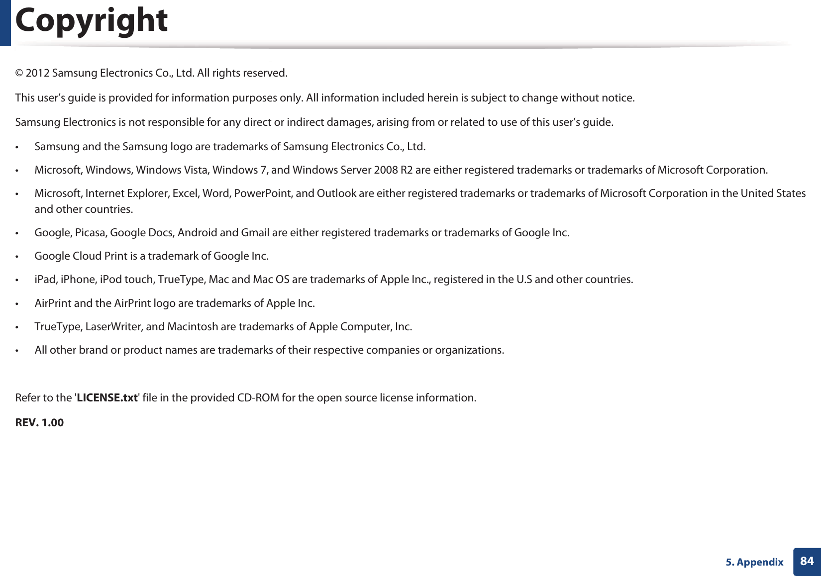 845. AppendixCopyright© 2012 Samsung Electronics Co., Ltd. All rights reserved.This user’s guide is provided for information purposes only. All information included herein is subject to change without notice.Samsung Electronics is not responsible for any direct or indirect damages, arising from or related to use of this user’s guide.• Samsung and the Samsung logo are trademarks of Samsung Electronics Co., Ltd.• Microsoft, Windows, Windows Vista, Windows 7, and Windows Server 2008 R2 are either registered trademarks or trademarks of Microsoft Corporation.• Microsoft, Internet Explorer, Excel, Word, PowerPoint, and Outlook are either registered trademarks or trademarks of Microsoft Corporation in the United States and other countries.• Google, Picasa, Google Docs, Android and Gmail are either registered trademarks or trademarks of Google Inc.• Google Cloud Print is a trademark of Google Inc.• iPad, iPhone, iPod touch, TrueType, Mac and Mac OS are trademarks of Apple Inc., registered in the U.S and other countries.• AirPrint and the AirPrint logo are trademarks of Apple Inc.• TrueType, LaserWriter, and Macintosh are trademarks of Apple Computer, Inc.• All other brand or product names are trademarks of their respective companies or organizations.Refer to the &apos;LICENSE.txt&apos; file in the provided CD-ROM for the open source license information.REV. 1.00