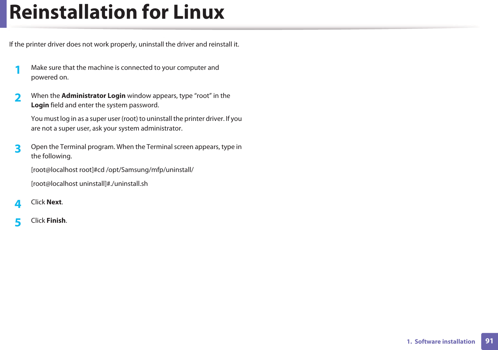911.  Software installationReinstallation for LinuxIf the printer driver does not work properly, uninstall the driver and reinstall it.1Make sure that the machine is connected to your computer and powered on.2  When the Administrator Login window appears, type “root” in the Login field and enter the system password.You must log in as a super user (root) to uninstall the printer driver. If you are not a super user, ask your system administrator.3  Open the Terminal program. When the Terminal screen appears, type in the following.[root@localhost root]#cd /opt/Samsung/mfp/uninstall/[root@localhost uninstall]#./uninstall.sh4  Click Next.5  Click Finish.