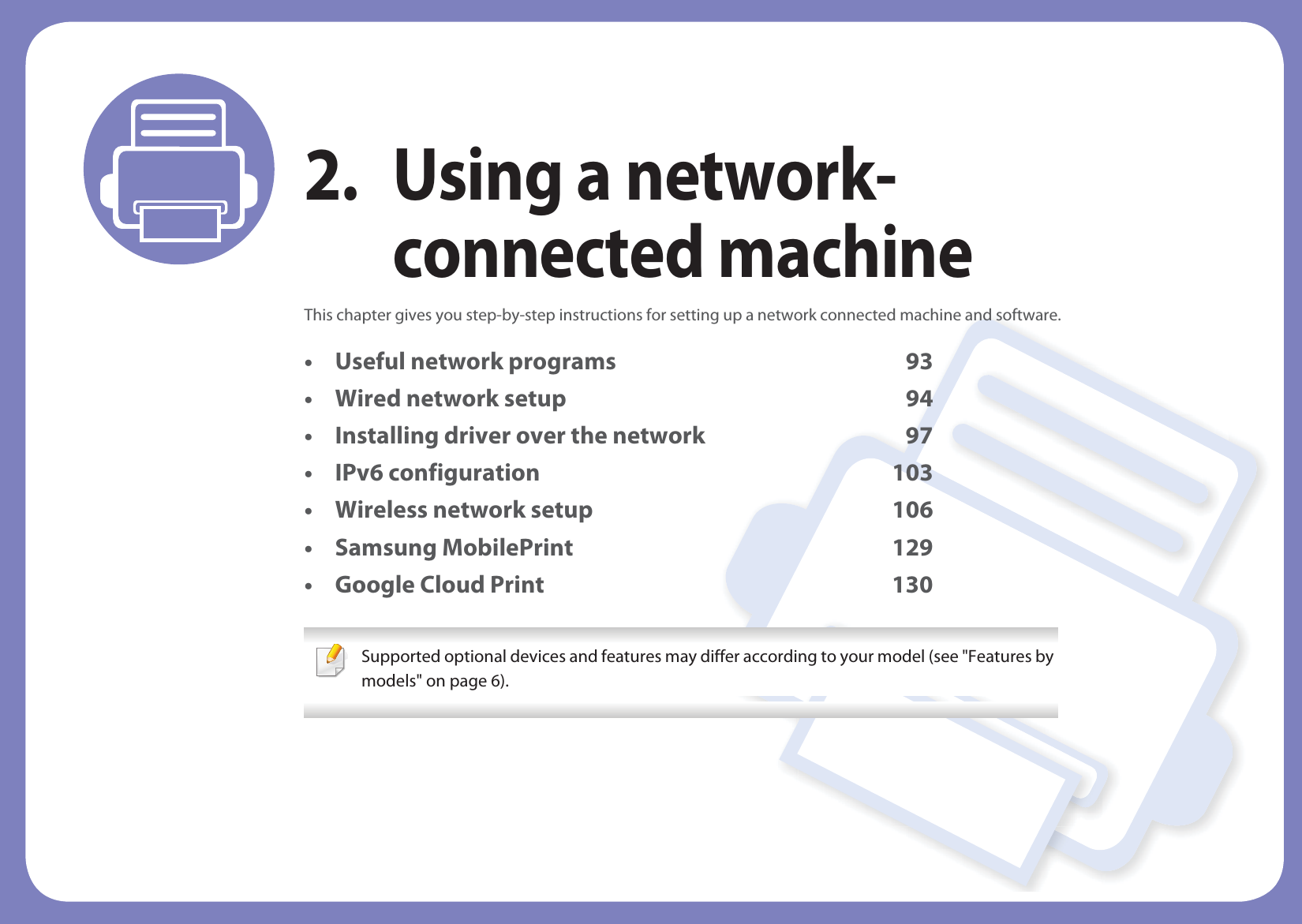 2. Using a network-connected machineThis chapter gives you step-by-step instructions for setting up a network connected machine and software.• Useful network programs 93• Wired network setup 94• Installing driver over the network 97• IPv6 configuration 103• Wireless network setup 106• Samsung MobilePrint 129• Google Cloud Print 130 Supported optional devices and features may differ according to your model (see &quot;Features by models&quot; on page 6). 