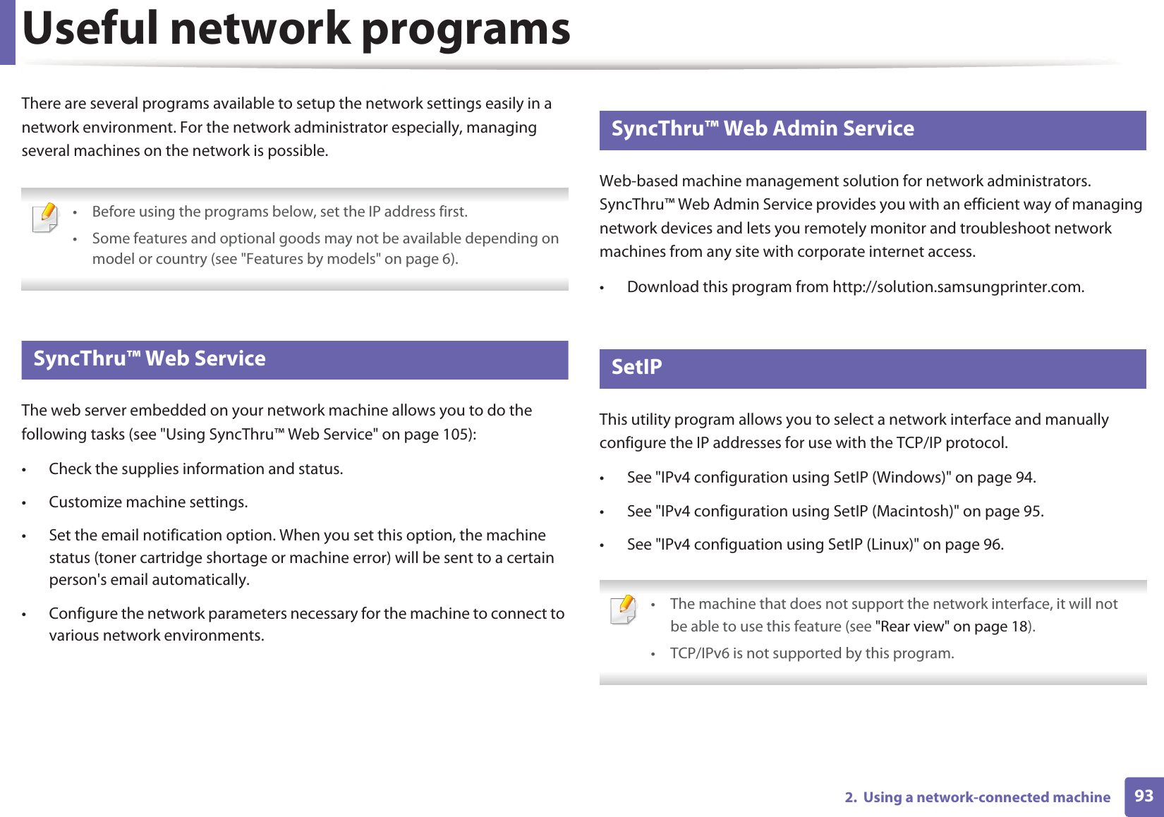 932.  Using a network-connected machineUseful network programsThere are several programs available to setup the network settings easily in a network environment. For the network administrator especially, managing several machines on the network is possible. • Before using the programs below, set the IP address first. • Some features and optional goods may not be available depending on model or country (see &quot;Features by models&quot; on page 6). 1 SyncThru™ Web ServiceThe web server embedded on your network machine allows you to do the following tasks (see &quot;Using SyncThru™ Web Service&quot; on page 105):• Check the supplies information and status.• Customize machine settings.• Set the email notification option. When you set this option, the machine status (toner cartridge shortage or machine error) will be sent to a certain person&apos;s email automatically.• Configure the network parameters necessary for the machine to connect to various network environments.2 SyncThru™ Web Admin ServiceWeb-based machine management solution for network administrators. SyncThru™ Web Admin Service provides you with an efficient way of managing network devices and lets you remotely monitor and troubleshoot network machines from any site with corporate internet access. • Download this program from http://solution.samsungprinter.com.3 SetIPThis utility program allows you to select a network interface and manually configure the IP addresses for use with the TCP/IP protocol.• See &quot;IPv4 configuration using SetIP (Windows)&quot; on page 94.• See &quot;IPv4 configuration using SetIP (Macintosh)&quot; on page 95.• See &quot;IPv4 configuation using SetIP (Linux)&quot; on page 96. • The machine that does not support the network interface, it will notbe able to use this feature (see &quot;Rear view&quot; on page 18).• TCP/IPv6 is not supported by this program. 