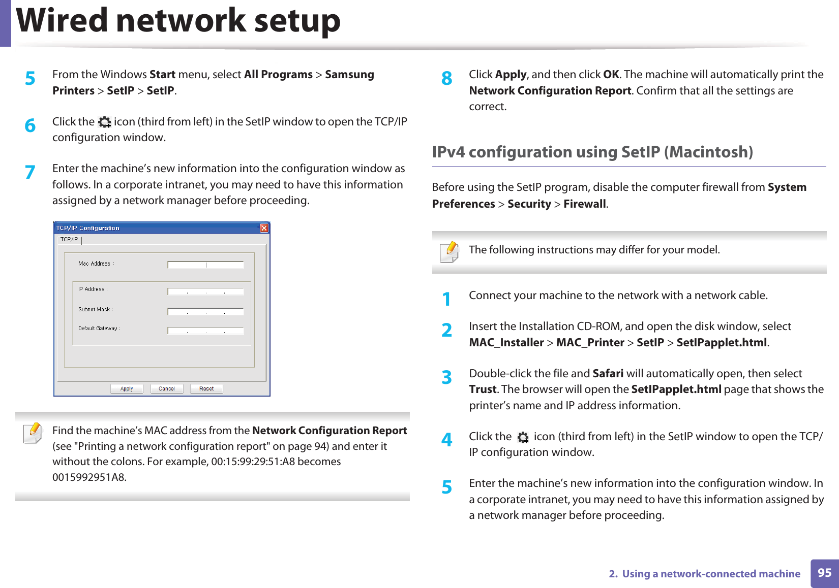 Wired network setup952.  Using a network-connected machine5  From the Windows Start menu, select All Programs &gt; Samsung Printers &gt; SetIP &gt; SetIP.6  Click the   icon (third from left) in the SetIP window to open the TCP/IP configuration window.7  Enter the machine’s new information into the configuration window as follows. In a corporate intranet, you may need to have this information assigned by a network manager before proceeding. Find the machine’s MAC address from the Network Configuration Report (see &quot;Printing a network configuration report&quot; on page 94) and enter it without the colons. For example, 00:15:99:29:51:A8 becomes 0015992951A8. 8  Click Apply, and then click OK. The machine will automatically print the Network Configuration Report. Confirm that all the settings are correct.IPv4 configuration using SetIP (Macintosh)Before using the SetIP program, disable the computer firewall from System Preferences &gt; Security &gt; Firewall. The following instructions may differ for your model. 1Connect your machine to the network with a network cable.2  Insert the Installation CD-ROM, and open the disk window, select MAC_Installer &gt; MAC_Printer &gt; SetIP &gt; SetIPapplet.html.3  Double-click the file and Safari will automatically open, then select Trust. The browser will open the SetIPapplet.html page that shows the printer’s name and IP address information. 4  Click the   icon (third from left) in the SetIP window to open the TCP/IP configuration window.5  Enter the machine’s new information into the configuration window. In a corporate intranet, you may need to have this information assigned by a network manager before proceeding.