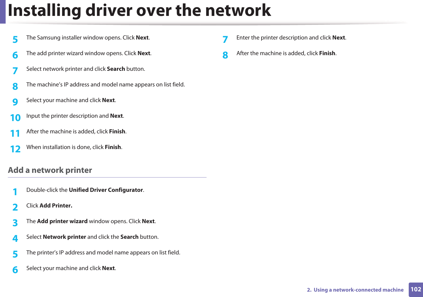 Installing driver over the network1022.  Using a network-connected machine5  The Samsung installer window opens. Click Next.6  The add printer wizard window opens. Click Next.7  Select network printer and click Search button.8  The machine’s IP address and model name appears on list field.9  Select your machine and click Next.10  Input the printer description and Next.11  After the machine is added, click Finish.12  When installation is done, click Finish.Add a network printer1Double-click the Unified Driver Configurator.2  Click Add Printer.3  The Add printer wizard window opens. Click Next.4  Select Network printer and click the Search button.5  The printer’s IP address and model name appears on list field.6  Select your machine and click Next.7  Enter the printer description and click Next.8  After the machine is added, click Finish.