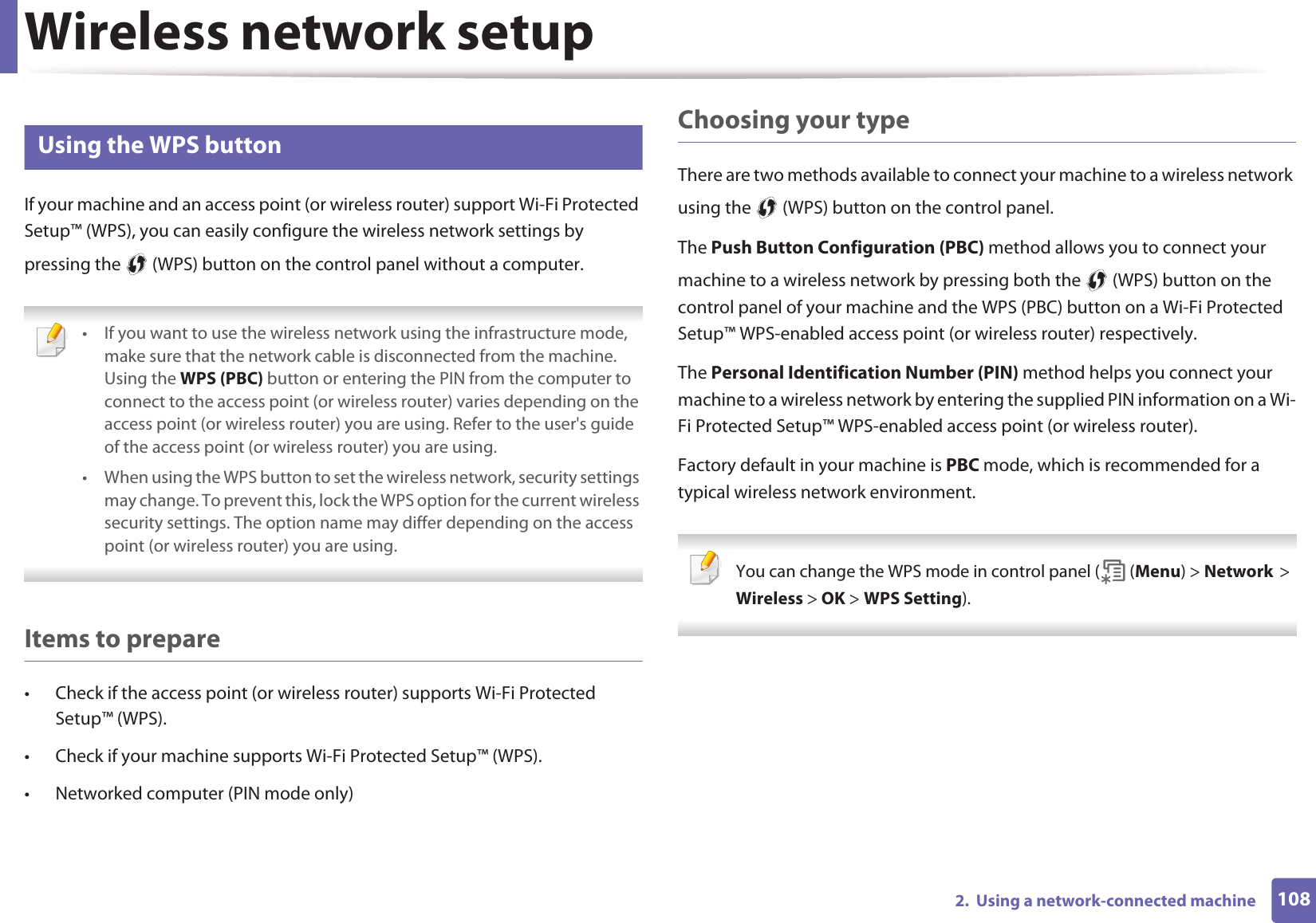 Wireless network setup1082.  Using a network-connected machine13 Using the WPS button If your machine and an access point (or wireless router) support Wi-Fi Protected Setup™ (WPS), you can easily configure the wireless network settings by pressing the   (WPS) button on the control panel without a computer. • If you want to use the wireless network using the infrastructure mode, make sure that the network cable is disconnected from the machine. Using the WPS (PBC) button or entering the PIN from the computer to connect to the access point (or wireless router) varies depending on the access point (or wireless router) you are using. Refer to the user&apos;s guide of the access point (or wireless router) you are using.• When using the WPS button to set the wireless network, security settings may change. To prevent this, lock the WPS option for the current wireless security settings. The option name may differ depending on the access point (or wireless router) you are using. Items to prepare• Check if the access point (or wireless router) supports Wi-Fi Protected Setup™ (WPS).• Check if your machine supports Wi-Fi Protected Setup™ (WPS).• Networked computer (PIN mode only)Choosing your typeThere are two methods available to connect your machine to a wireless network using the   (WPS) button on the control panel.The Push Button Configuration (PBC) method allows you to connect your machine to a wireless network by pressing both the   (WPS) button on the control panel of your machine and the WPS (PBC) button on a Wi-Fi Protected Setup™ WPS-enabled access point (or wireless router) respectively.The Personal Identification Number (PIN) method helps you connect your machine to a wireless network by entering the supplied PIN information on a Wi-Fi Protected Setup™ WPS-enabled access point (or wireless router).Factory default in your machine is PBC mode, which is recommended for a typical wireless network environment. You can change the WPS mode in control panel (  (Menu) &gt; NetworkG&gt;GWireless &gt; OK &gt; WPS Setting). 