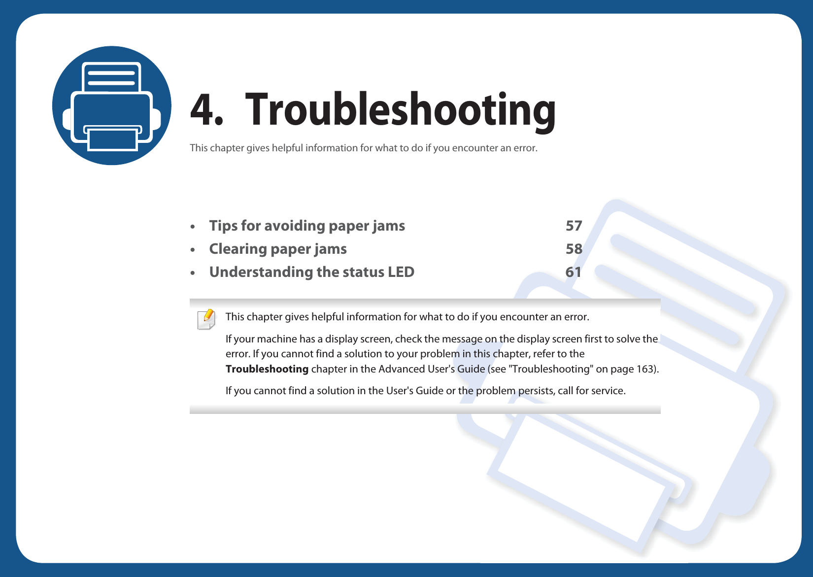 4. TroubleshootingThis chapter gives helpful information for what to do if you encounter an error.• Tips for avoiding paper jams 57• Clearing paper jams 58• Understanding the status LED 61 This chapter gives helpful information for what to do if you encounter an error.If your machine has a display screen, check the message on the display screen first to solve the error. If you cannot find a solution to your problem in this chapter, refer to the Troubleshooting chapter in the Advanced User&apos;s Guide (see &quot;Troubleshooting&quot; on page 163).If you cannot find a solution in the User&apos;s Guide or the problem persists, call for service.  