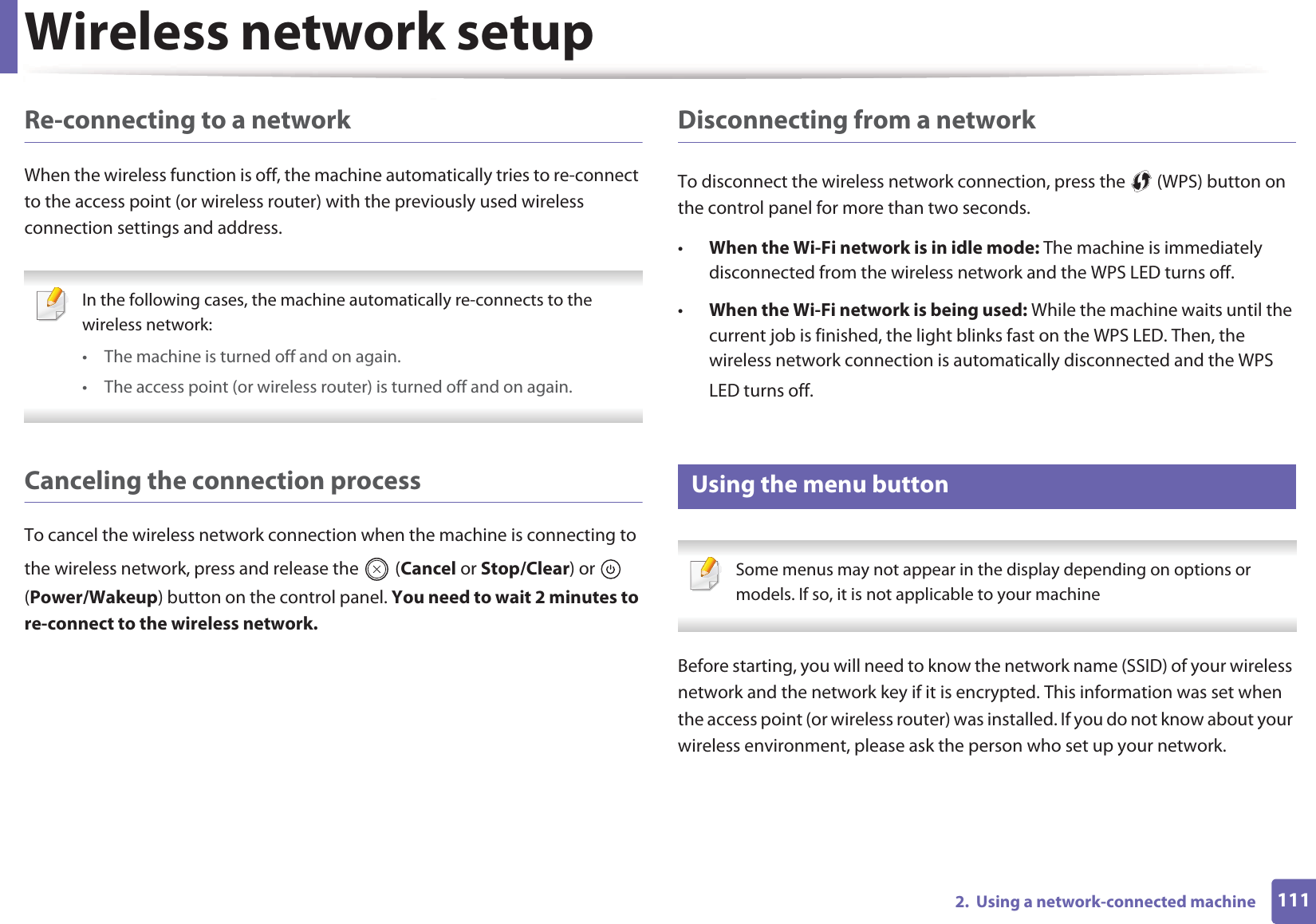 Wireless network setup1112.  Using a network-connected machineRe-connecting to a networkWhen the wireless function is off, the machine automatically tries to re-connect to the access point (or wireless router) with the previously used wireless connection settings and address. In the following cases, the machine automatically re-connects to the wireless network:• The machine is turned off and on again.• The access point (or wireless router) is turned off and on again. Canceling the connection processTo cancel the wireless network connection when the machine is connecting to the wireless network, press and release the   (Cancel or Stop/Clear) or   (Power/Wakeup) button on the control panel. You need to wait 2 minutes to re-connect to the wireless network.Disconnecting from a networkTo disconnect the wireless network connection, press the   (WPS) button on the control panel for more than two seconds.•When the Wi-Fi network is in idle mode: The machine is immediately disconnected from the wireless network and the WPS LED turns off.•When the Wi-Fi network is being used: While the machine waits until the current job is finished, the light blinks fast on the WPS LED. Then, the wireless network connection is automatically disconnected and the WPS LED turns off.14 Using the menu button Some menus may not appear in the display depending on options or models. If so, it is not applicable to your machine Before starting, you will need to know the network name (SSID) of your wireless network and the network key if it is encrypted. This information was set when the access point (or wireless router) was installed. If you do not know about your wireless environment, please ask the person who set up your network.