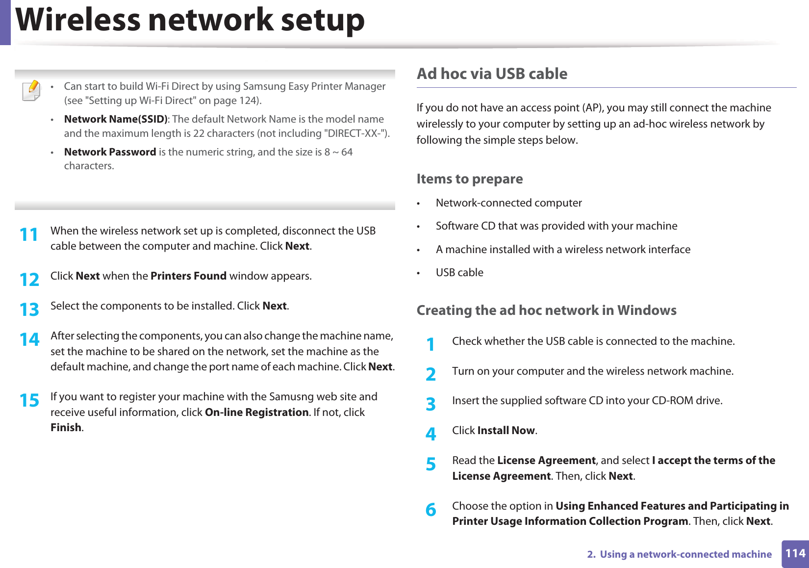 Wireless network setup1142.  Using a network-connected machine • Can start to build Wi-Fi Direct by using Samsung Easy Printer Manager (see &quot;Setting up Wi-Fi Direct&quot; on page 124).•Network Name(SSID): The default Network Name is the model name and the maximum length is 22 characters (not including &quot;DIRECT-XX-&quot;).•Network Password is the numeric string, and the size is 8 ~ 64 characters. 11  When the wireless network set up is completed, disconnect the USB cable between the computer and machine. Click Next.12  Click Next when the Printers Found window appears.13  Select the components to be installed. Click Next.14  After selecting the components, you can also change the machine name, set the machine to be shared on the network, set the machine as the default machine, and change the port name of each machine. Click Next.15  If you want to register your machine with the Samusng web site and receive useful information, click On-line Registration. If not, click Finish.Ad hoc via USB cableIf you do not have an access point (AP), you may still connect the machine wirelessly to your computer by setting up an ad-hoc wireless network by following the simple steps below.Items to prepare• Network-connected computer• Software CD that was provided with your machine• A machine installed with a wireless network interface• USB cableCreating the ad hoc network in Windows1Check whether the USB cable is connected to the machine.2  Turn on your computer and the wireless network machine.3  Insert the supplied software CD into your CD-ROM drive.4  Click Install Now.5  Read the License Agreement, and select I accept the terms of the License Agreement. Then, click Next.6  Choose the option in Using Enhanced Features and Participating in Printer Usage Information Collection Program. Then, click Next.