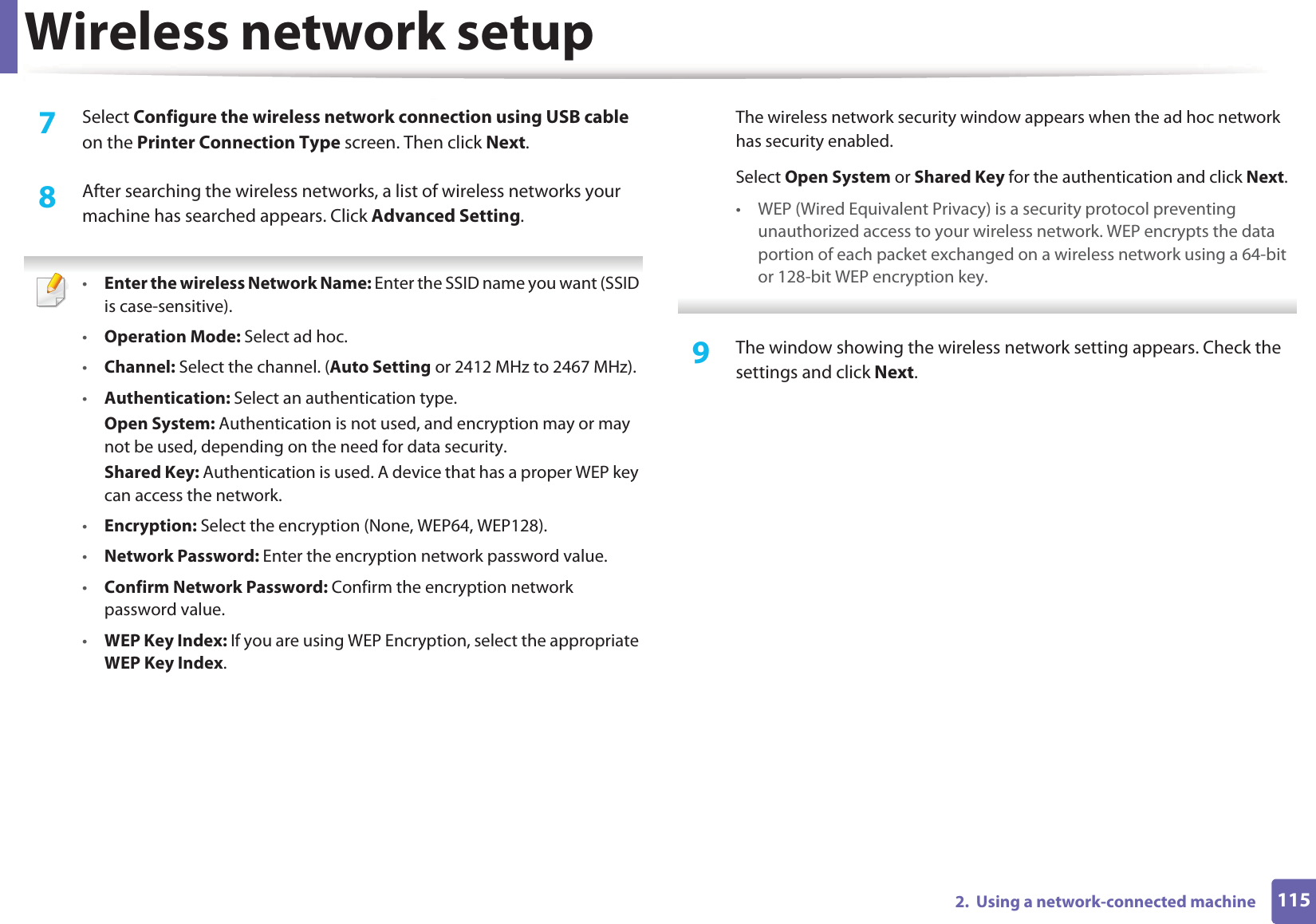 Wireless network setup1152.  Using a network-connected machine7  Select Configure the wireless network connection using USB cable on the Printer Connection Type screen. Then click Next.8  After searching the wireless networks, a list of wireless networks your machine has searched appears. Click Advanced Setting. •Enter the wireless Network Name: Enter the SSID name you want (SSID is case-sensitive).•Operation Mode: Select ad hoc.•Channel: Select the channel. (Auto Setting or 2412 MHz to 2467 MHz).•Authentication: Select an authentication type.Open System: Authentication is not used, and encryption may or may not be used, depending on the need for data security.Shared Key: Authentication is used. A device that has a proper WEP key can access the network.•Encryption: Select the encryption (None, WEP64, WEP128).•Network Password: Enter the encryption network password value.•Confirm Network Password: Confirm the encryption network password value.•WEP Key Index: If you are using WEP Encryption, select the appropriate WEP Key Index.The wireless network security window appears when the ad hoc network has security enabled.Select Open System or Shared Key for the authentication and click Next.• WEP (Wired Equivalent Privacy) is a security protocol preventing unauthorized access to your wireless network. WEP encrypts the data portion of each packet exchanged on a wireless network using a 64-bit or 128-bit WEP encryption key. 9  The window showing the wireless network setting appears. Check the settings and click Next.