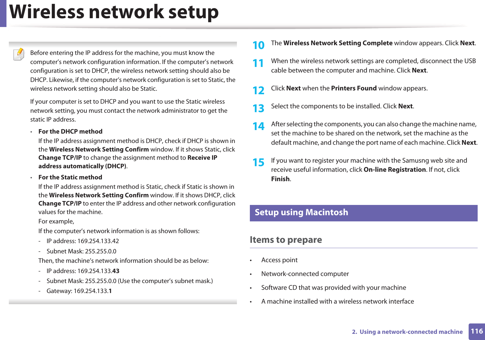 Wireless network setup1162.  Using a network-connected machine Before entering the IP address for the machine, you must know the computer’s network configuration information. If the computer’s network configuration is set to DHCP, the wireless network setting should also be DHCP. Likewise, if the computer’s network configuration is set to Static, the wireless network setting should also be Static.If your computer is set to DHCP and you want to use the Static wireless network setting, you must contact the network administrator to get the static IP address.•For the DHCP methodIf the IP address assignment method is DHCP, check if DHCP is shown in the Wireless Network Setting Confirm window. If it shows Static, click Change TCP/IP to change the assignment method to Receive IP address automatically (DHCP).•For the Static methodIf the IP address assignment method is Static, check if Static is shown in the Wireless Network Setting Confirm window. If it shows DHCP, click Change TCP/IP to enter the IP address and other network configuration values for the machine.For example,If the computer’s network information is as shown follows:- IP address: 169.254.133.42- Subnet Mask: 255.255.0.0Then, the machine’s network information should be as below:- IP address: 169.254.133.43- Subnet Mask: 255.255.0.0 (Use the computer’s subnet mask.)- Gateway: 169.254.133.1 10  The Wireless Network Setting Complete window appears. Click Next.11  When the wireless network settings are completed, disconnect the USB cable between the computer and machine. Click Next.12  Click Next when the Printers Found window appears.13  Select the components to be installed. Click Next.14  After selecting the components, you can also change the machine name, set the machine to be shared on the network, set the machine as the default machine, and change the port name of each machine. Click Next.15  If you want to register your machine with the Samusng web site and receive useful information, click On-line Registration. If not, click Finish.16 Setup using MacintoshItems to prepare• Access point• Network-connected computer• Software CD that was provided with your machine• A machine installed with a wireless network interface