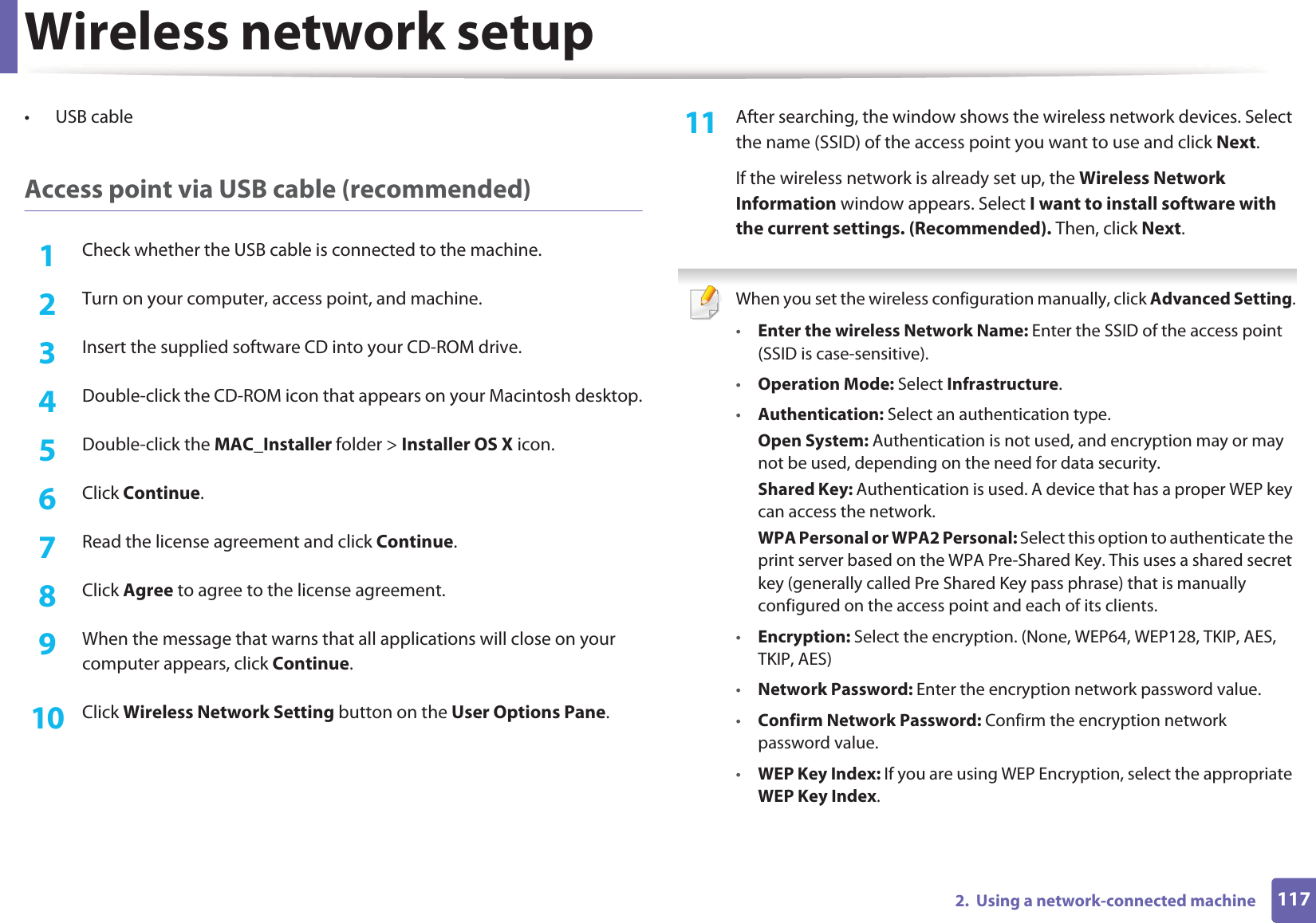 Wireless network setup1172.  Using a network-connected machine• USB cableAccess point via USB cable (recommended)1Check whether the USB cable is connected to the machine.2  Turn on your computer, access point, and machine.3  Insert the supplied software CD into your CD-ROM drive.4  Double-click the CD-ROM icon that appears on your Macintosh desktop.5  Double-click the MAC_Installer folder &gt; Installer OS X icon.6  Click Continue.7  Read the license agreement and click Continue.8  Click Agree to agree to the license agreement.9  When the message that warns that all applications will close on your computer appears, click Continue.10  Click Wireless Network Setting button on the User Options Pane.11  After searching, the window shows the wireless network devices. Select the name (SSID) of the access point you want to use and click Next.If the wireless network is already set up, the Wireless Network Information window appears. Select I want to install software with the current settings. (Recommended). Then, click Next. When you set the wireless configuration manually, click Advanced Setting.•Enter the wireless Network Name: Enter the SSID of the access point (SSID is case-sensitive).•Operation Mode: Select Infrastructure.•Authentication: Select an authentication type.Open System: Authentication is not used, and encryption may or may not be used, depending on the need for data security.Shared Key: Authentication is used. A device that has a proper WEP key can access the network.WPA Personal or WPA2 Personal: Select this option to authenticate the print server based on the WPA Pre-Shared Key. This uses a shared secret key (generally called Pre Shared Key pass phrase) that is manually configured on the access point and each of its clients.•Encryption: Select the encryption. (None, WEP64, WEP128, TKIP, AES, TKIP, AES)•Network Password: Enter the encryption network password value.•Confirm Network Password: Confirm the encryption network password value.•WEP Key Index: If you are using WEP Encryption, select the appropriate WEP Key Index.