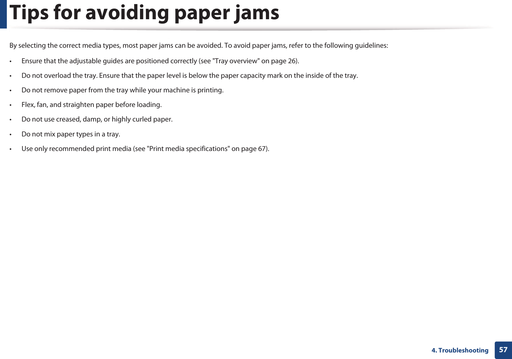 574. TroubleshootingTips for avoiding paper jamsBy selecting the correct media types, most paper jams can be avoided. To avoid paper jams, refer to the following guidelines:• Ensure that the adjustable guides are positioned correctly (see &quot;Tray overview&quot; on page 26).• Do not overload the tray. Ensure that the paper level is below the paper capacity mark on the inside of the tray.• Do not remove paper from the tray while your machine is printing.• Flex, fan, and straighten paper before loading. • Do not use creased, damp, or highly curled paper.• Do not mix paper types in a tray.• Use only recommended print media (see &quot;Print media specifications&quot; on page 67).
