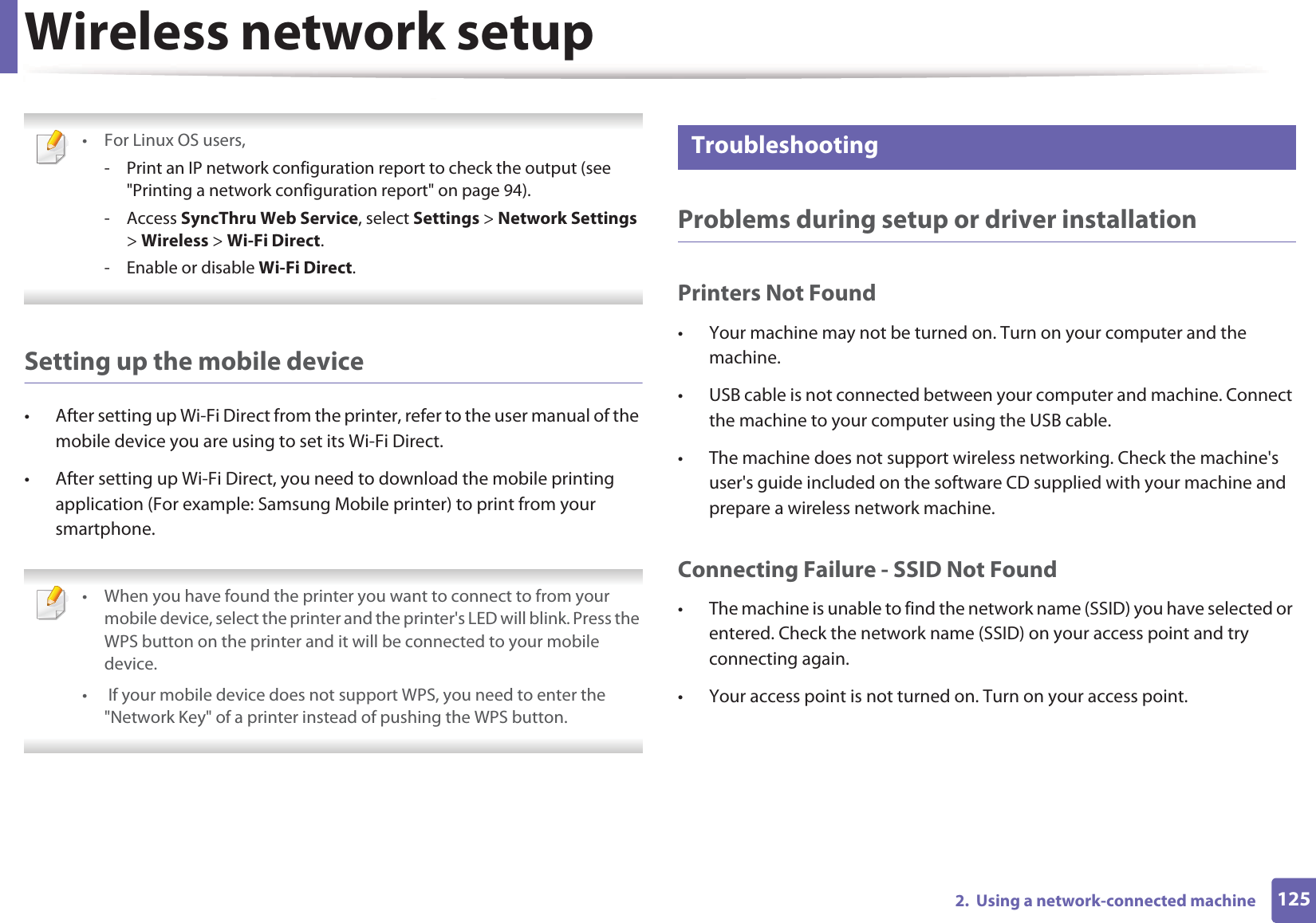 Wireless network setup1252.  Using a network-connected machine •For Linux OS users,- Print an IP network configuration report to check the output (see &quot;Printing a network configuration report&quot; on page 94).- Access SyncThru Web Service, select Settings &gt; Network Settings &gt; Wireless &gt; Wi-Fi Direct.- Enable or disable Wi-Fi Direct. Setting up the mobile device• After setting up Wi-Fi Direct from the printer, refer to the user manual of the mobile device you are using to set its Wi-Fi Direct.• After setting up Wi-Fi Direct, you need to download the mobile printing application (For example: Samsung Mobile printer) to print from your smartphone. • When you have found the printer you want to connect to from your mobile device, select the printer and the printer&apos;s LED will blink. Press the WPS button on the printer and it will be connected to your mobile device.•  If your mobile device does not support WPS, you need to enter the &quot;Network Key&quot; of a printer instead of pushing the WPS button. 20 TroubleshootingProblems during setup or driver installationPrinters Not Found• Your machine may not be turned on. Turn on your computer and the machine.• USB cable is not connected between your computer and machine. Connect the machine to your computer using the USB cable.• The machine does not support wireless networking. Check the machine&apos;s user&apos;s guide included on the software CD supplied with your machine and prepare a wireless network machine.Connecting Failure - SSID Not Found• The machine is unable to find the network name (SSID) you have selected or entered. Check the network name (SSID) on your access point and try connecting again. • Your access point is not turned on. Turn on your access point.