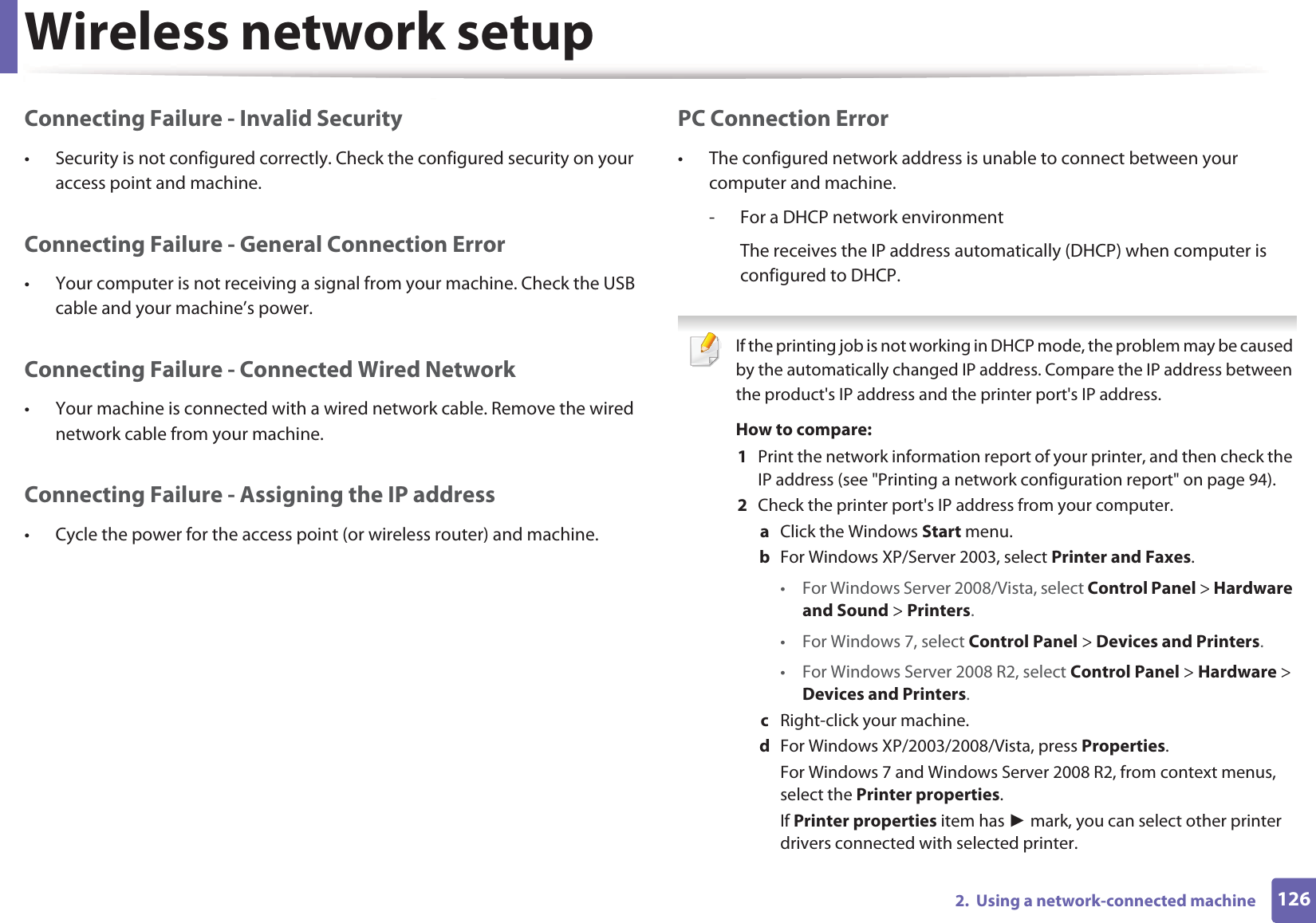 Wireless network setup1262.  Using a network-connected machineConnecting Failure - Invalid Security• Security is not configured correctly. Check the configured security on your access point and machine.Connecting Failure - General Connection Error• Your computer is not receiving a signal from your machine. Check the USB cable and your machine’s power.Connecting Failure - Connected Wired Network• Your machine is connected with a wired network cable. Remove the wired network cable from your machine.Connecting Failure - Assigning the IP address• Cycle the power for the access point (or wireless router) and machine.PC Connection Error• The configured network address is unable to connect between your computer and machine.- For a DHCP network environmentThe receives the IP address automatically (DHCP) when computer is configured to DHCP. If the printing job is not working in DHCP mode, the problem may be caused by the automatically changed IP address. Compare the IP address between the product&apos;s IP address and the printer port&apos;s IP address.How to compare:1  Print the network information report of your printer, and then check the IP address (see &quot;Printing a network configuration report&quot; on page 94).2  Check the printer port&apos;s IP address from your computer.a  Click the Windows Start menu. b  For Windows XP/Server 2003, select Printer and Faxes. • For Windows Server 2008/Vista, select Control Panel &gt; Hardware and Sound &gt; Printers. • For Windows 7, select Control Panel &gt; Devices and Printers. • For Windows Server 2008 R2, select Control Panel &gt; Hardware &gt; Devices and Printers. c  Right-click your machine.d  For Windows XP/2003/2008/Vista, press Properties.For Windows 7 and Windows Server 2008 R2, from context menus, select the Printer properties.If Printer properties item has  mark, you can select other printer drivers connected with selected printer.