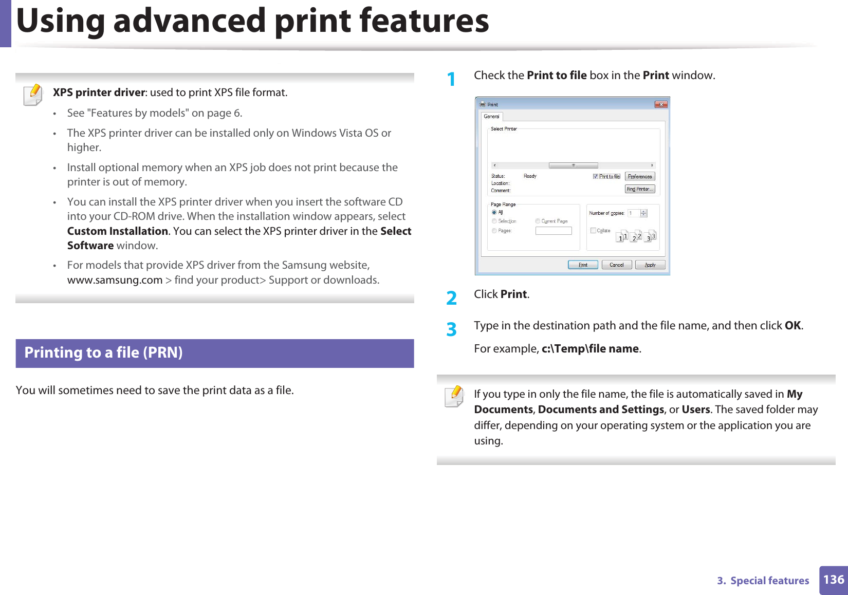 1363.  Special featuresUsing advanced print features XPS printer driver: used to print XPS file format. • See &quot;Features by models&quot; on page 6.• The XPS printer driver can be installed only on Windows Vista OS or higher.• Install optional memory when an XPS job does not print because the printer is out of memory.• You can install the XPS printer driver when you insert the software CD into your CD-ROM drive. When the installation window appears, select Custom Installation. You can select the XPS printer driver in the Select Software window.• For models that provide XPS driver from the Samsung website, www.samsung.com &gt; find your product&gt; Support or downloads. 1 Printing to a file (PRN)You will sometimes need to save the print data as a file. 1Check the Print to file box in the Print window.2  Click Print.3  Type in the destination path and the file name, and then click OK.For example, c:\Temp\file name. If you type in only the file name, the file is automatically saved in My Documents, Documents and Settings, or Users. The saved folder may differ, depending on your operating system or the application you are using. 