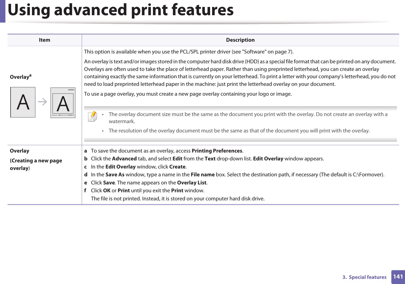 Using advanced print features1413.  Special featuresOverlayaThis option is available when you use the PCL/SPL printer driver (see &quot;Software&quot; on page 7).An overlay is text and/or images stored in the computer hard disk drive (HDD) as a special file format that can be printed on any document. Overlays are often used to take the place of letterhead paper. Rather than using preprinted letterhead, you can create an overlay containing exactly the same information that is currently on your letterhead. To print a letter with your company’s letterhead, you do not need to load preprinted letterhead paper in the machine: just print the letterhead overlay on your document.To use a page overlay, you must create a new page overlay containing your logo or image. • The overlay document size must be the same as the document you print with the overlay. Do not create an overlay with a watermark.• The resolution of the overlay document must be the same as that of the document you will print with the overlay. Overlay(Creating a new page overlay)a  To save the document as an overlay, access Printing Preferences.b  Click the Advanced tab, and select Edit from the Text drop-down list. Edit Overlay window appears.c  In the Edit Overlay window, click Create. d  In the Save As window, type a name in the File name box. Select the destination path, if necessary (The default is C:\Formover).e  Click Save. The name appears on the Overlay List. f  Click OK or Print until you exit the Print window.The file is not printed. Instead, it is stored on your computer hard disk drive.Item Description