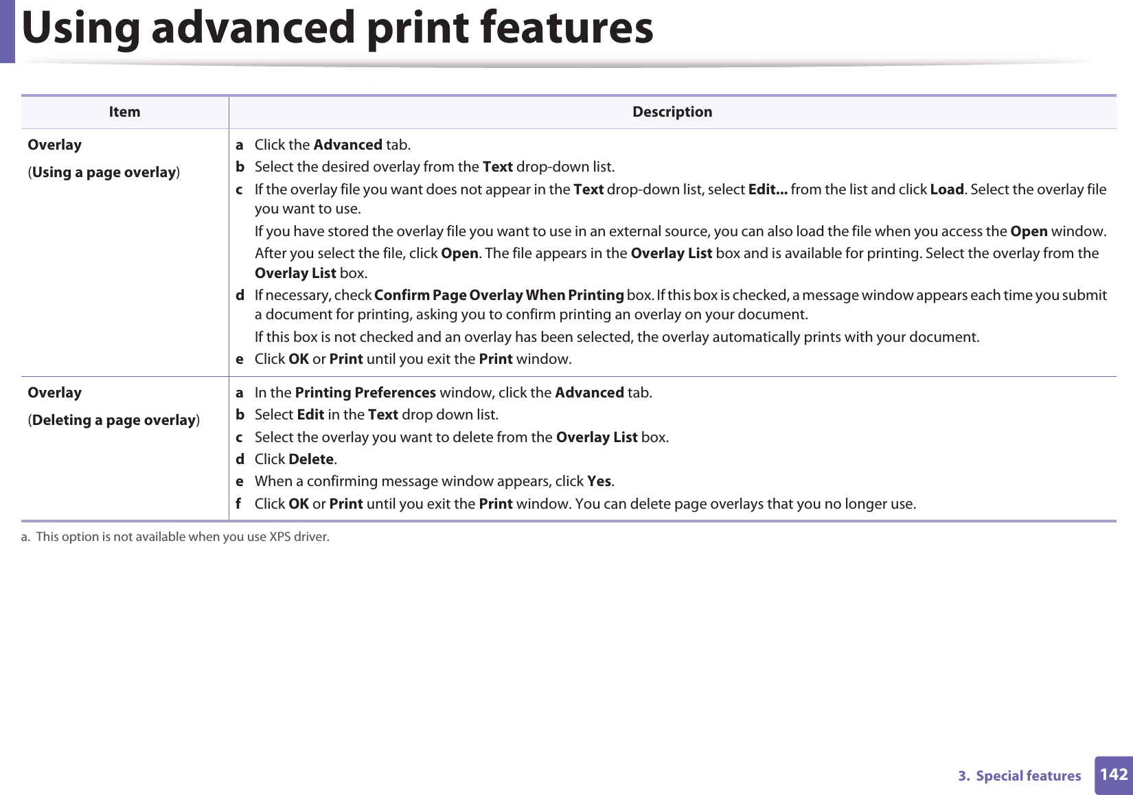 Using advanced print features1423.  Special features Overlay(Using a page overlay)a  Click the Advanced tab. b  Select the desired overlay from the Text drop-down list. c  If the overlay file you want does not appear in the Text drop-down list, select Edit... from the list and click Load. Select the overlay file you want to use. If you have stored the overlay file you want to use in an external source, you can also load the file when you access the Open window. After you select the file, click Open. The file appears in the Overlay List box and is available for printing. Select the overlay from the Overlay List box. d  If necessary, check Confirm Page Overlay When Printing box. If this box is checked, a message window appears each time you submit a document for printing, asking you to confirm printing an overlay on your document. If this box is not checked and an overlay has been selected, the overlay automatically prints with your document. e  Click OK or Print until you exit the Print window. Overlay(Deleting a page overlay)a  In the Printing Preferences window, click the Advanced tab. b  Select Edit in the Text drop down list. c  Select the overlay you want to delete from the Overlay List box. d  Click Delete. e  When a confirming message window appears, click Yes.f  Click OK or Print until you exit the Print window. You can delete page overlays that you no longer use.a. This option is not available when you use XPS driver.Item Description