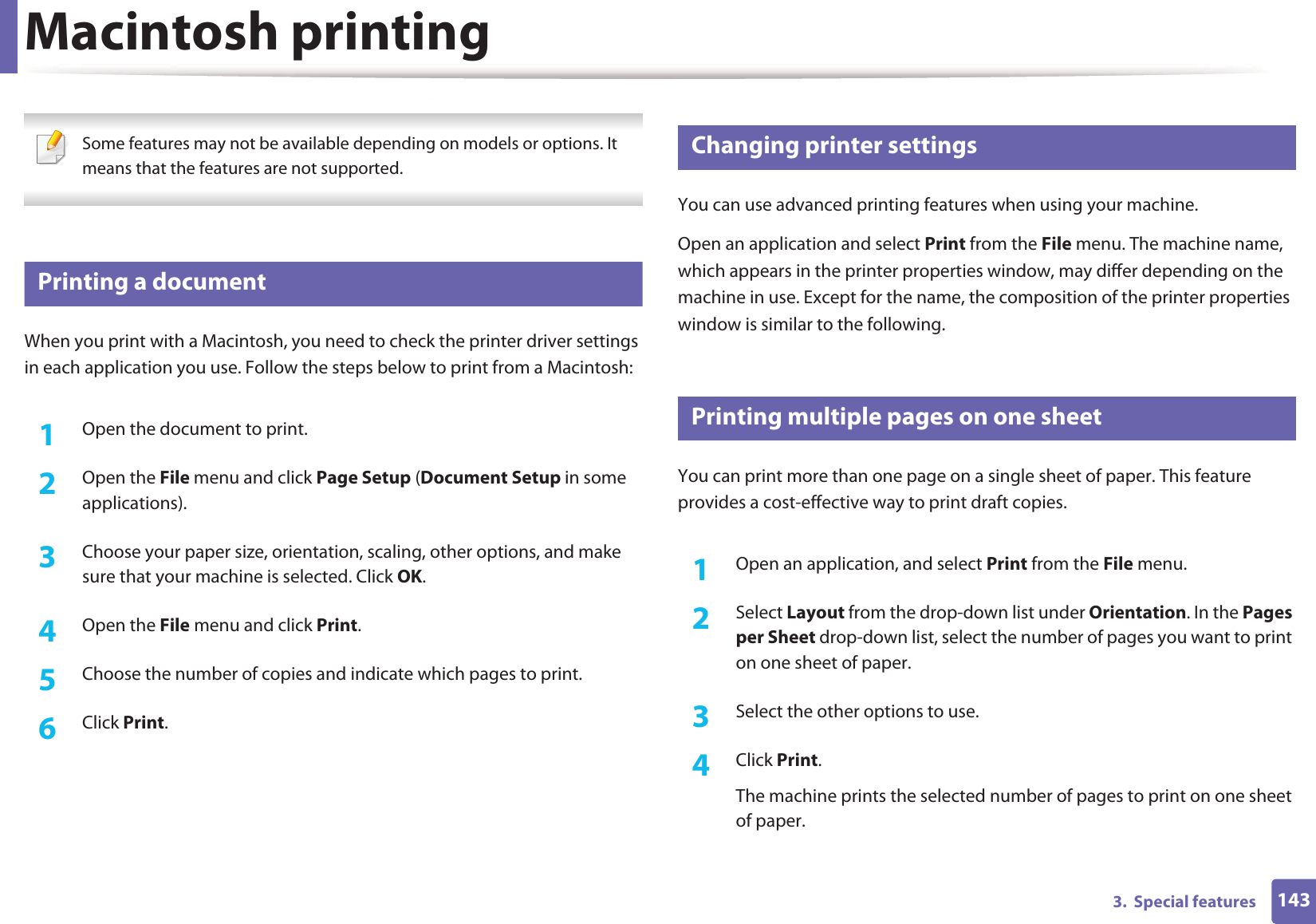 1433.  Special featuresMacintosh printing Some features may not be available depending on models or options. It means that the features are not supported. 3 Printing a documentWhen you print with a Macintosh, you need to check the printer driver settings in each application you use. Follow the steps below to print from a Macintosh:1Open the document to print.2  Open the File menu and click Page Setup (Document Setup in some applications).3  Choose your paper size, orientation, scaling, other options, and make sure that your machine is selected. Click OK.4  Open the File menu and click Print. 5  Choose the number of copies and indicate which pages to print. 6  Click Print.4 Changing printer settingsYou can use advanced printing features when using your machine.Open an application and select Print from the File menu. The machine name, which appears in the printer properties window, may differ depending on the machine in use. Except for the name, the composition of the printer properties window is similar to the following.5 Printing multiple pages on one sheet You can print more than one page on a single sheet of paper. This feature provides a cost-effective way to print draft copies.1Open an application, and select Print from the File menu.2  Select Layout from the drop-down list under Orientation. In the Pages per Sheet drop-down list, select the number of pages you want to print on one sheet of paper.3  Select the other options to use.4  Click Print. The machine prints the selected number of pages to print on one sheet of paper.
