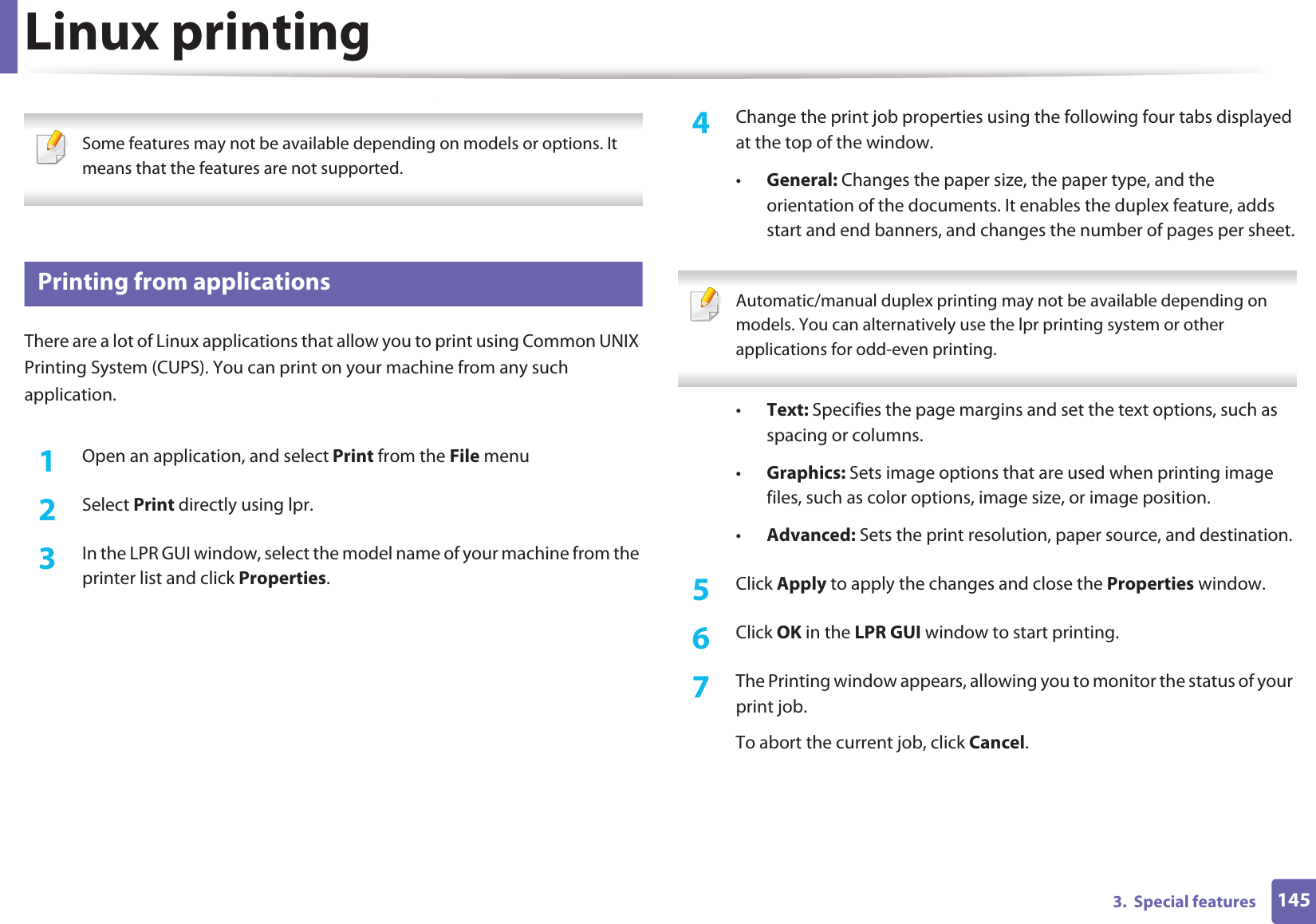 1453.  Special featuresLinux printing Some features may not be available depending on models or options. It means that the features are not supported. 8 Printing from applicationsThere are a lot of Linux applications that allow you to print using Common UNIX Printing System (CUPS). You can print on your machine from any such application.1Open an application, and select Print from the File menu2  Select Print directly using lpr.3  In the LPR GUI window, select the model name of your machine from the printer list and click Properties.4  Change the print job properties using the following four tabs displayed at the top of the window.•General: Changes the paper size, the paper type, and the orientation of the documents. It enables the duplex feature, adds start and end banners, and changes the number of pages per sheet. Automatic/manual duplex printing may not be available depending on models. You can alternatively use the lpr printing system or other applications for odd-even printing. •Text: Specifies the page margins and set the text options, such as spacing or columns.•Graphics: Sets image options that are used when printing image files, such as color options, image size, or image position.•Advanced: Sets the print resolution, paper source, and destination.5  Click Apply to apply the changes and close the Properties window.6  Click OK in the LPR GUI window to start printing.7  The Printing window appears, allowing you to monitor the status of your print job.To abort the current job, click Cancel.