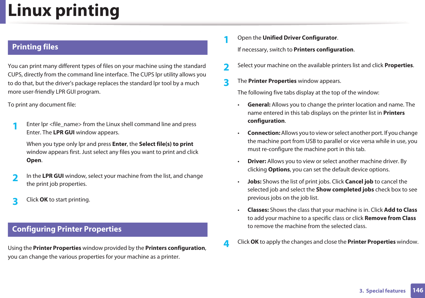 Linux printing1463.  Special features9 Printing filesYou can print many different types of files on your machine using the standard CUPS, directly from the command line interface. The CUPS lpr utility allows you to do that, but the driver’s package replaces the standard lpr tool by a much more user-friendly LPR GUI program.To print any document file:1Enter lpr &lt;file_name&gt; from the Linux shell command line and press Enter. The LPR GUI window appears.When you type only lpr and press Enter, the Select file(s) to print window appears first. Just select any files you want to print and click Open.2  In the LPR GUI window, select your machine from the list, and change the print job properties.3  Click OK to start printing.10 Configuring Printer PropertiesUsing the Printer Properties window provided by the Printers configuration, you can change the various properties for your machine as a printer.1Open the Unified Driver Configurator.If necessary, switch to Printers configuration.2  Select your machine on the available printers list and click Properties.3  The Printer Properties window appears.The following five tabs display at the top of the window:•General: Allows you to change the printer location and name. The name entered in this tab displays on the printer list in Printers configuration.•Connection: Allows you to view or select another port. If you change the machine port from USB to parallel or vice versa while in use, you must re-configure the machine port in this tab.•Driver: Allows you to view or select another machine driver. By clicking Options, you can set the default device options.•Jobs: Shows the list of print jobs. Click Cancel job to cancel the selected job and select the Show completed jobs check box to see previous jobs on the job list.•Classes: Shows the class that your machine is in. Click Add to Class to add your machine to a specific class or click Remove from Class to remove the machine from the selected class.4  Click OK to apply the changes and close the Printer Properties window.