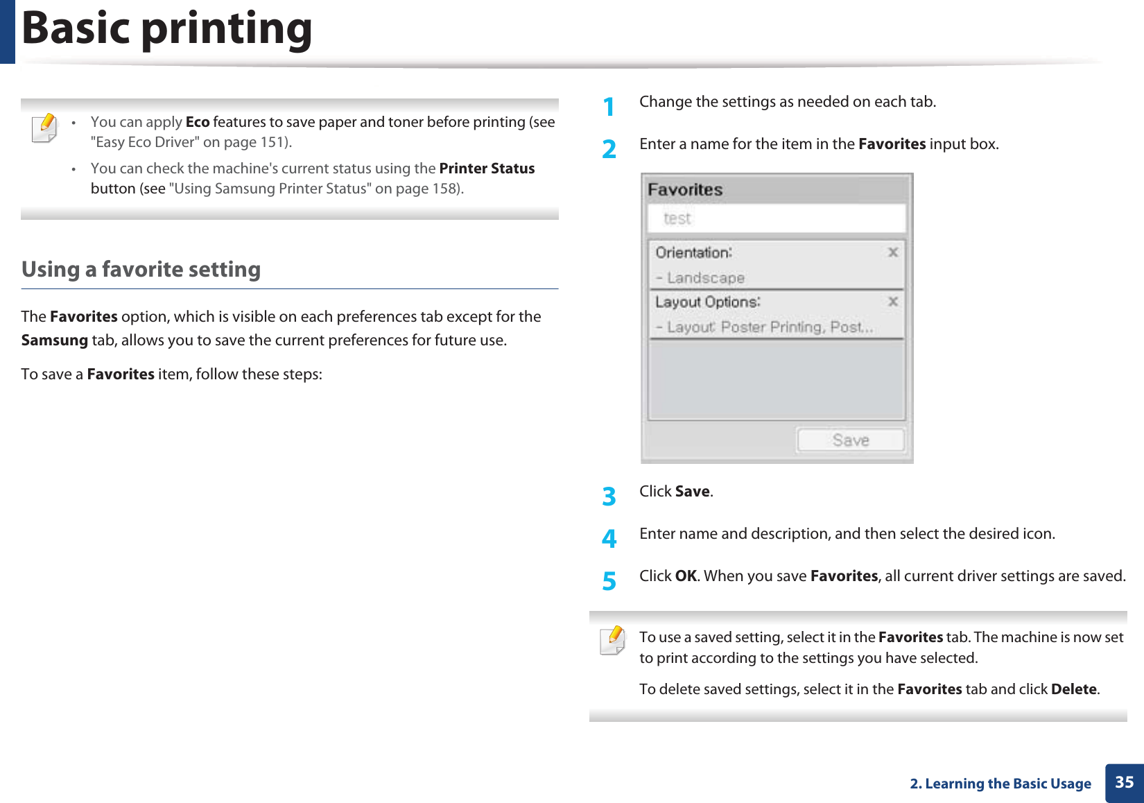 Basic printing352. Learning the Basic Usage •You can apply Eco features to save paper and toner before printing (see &quot;Easy Eco Driver&quot; on page 151).• You can check the machine&apos;s current status using the Printer Status button (see &quot;Using Samsung Printer Status&quot; on page 158). Using a favorite settingThe Favorites option, which is visible on each preferences tab except for the Samsung tab, allows you to save the current preferences for future use.To save a Favorites item, follow these steps:1Change the settings as needed on each tab. 2  Enter a name for the item in the Favorites input box.3  Click Save. 4  Enter name and description, and then select the desired icon.5  Click OK. When you save Favorites, all current driver settings are saved. To use a saved setting, select it in the Favorites tab. The machine is now set to print according to the settings you have selected.To delete saved settings, select it in the Favorites tab and click Delete.  