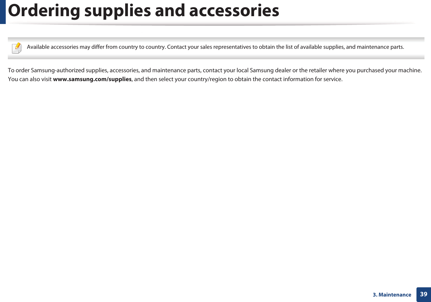 393. MaintenanceOrdering supplies and accessories Available accessories may differ from country to country. Contact your sales representatives to obtain the list of available supplies, and maintenance parts. To order Samsung-authorized supplies, accessories, and maintenance parts, contact your local Samsung dealer or the retailer where you purchased your machine. You can also visit www.samsung.com/supplies, and then select your country/region to obtain the contact information for service.