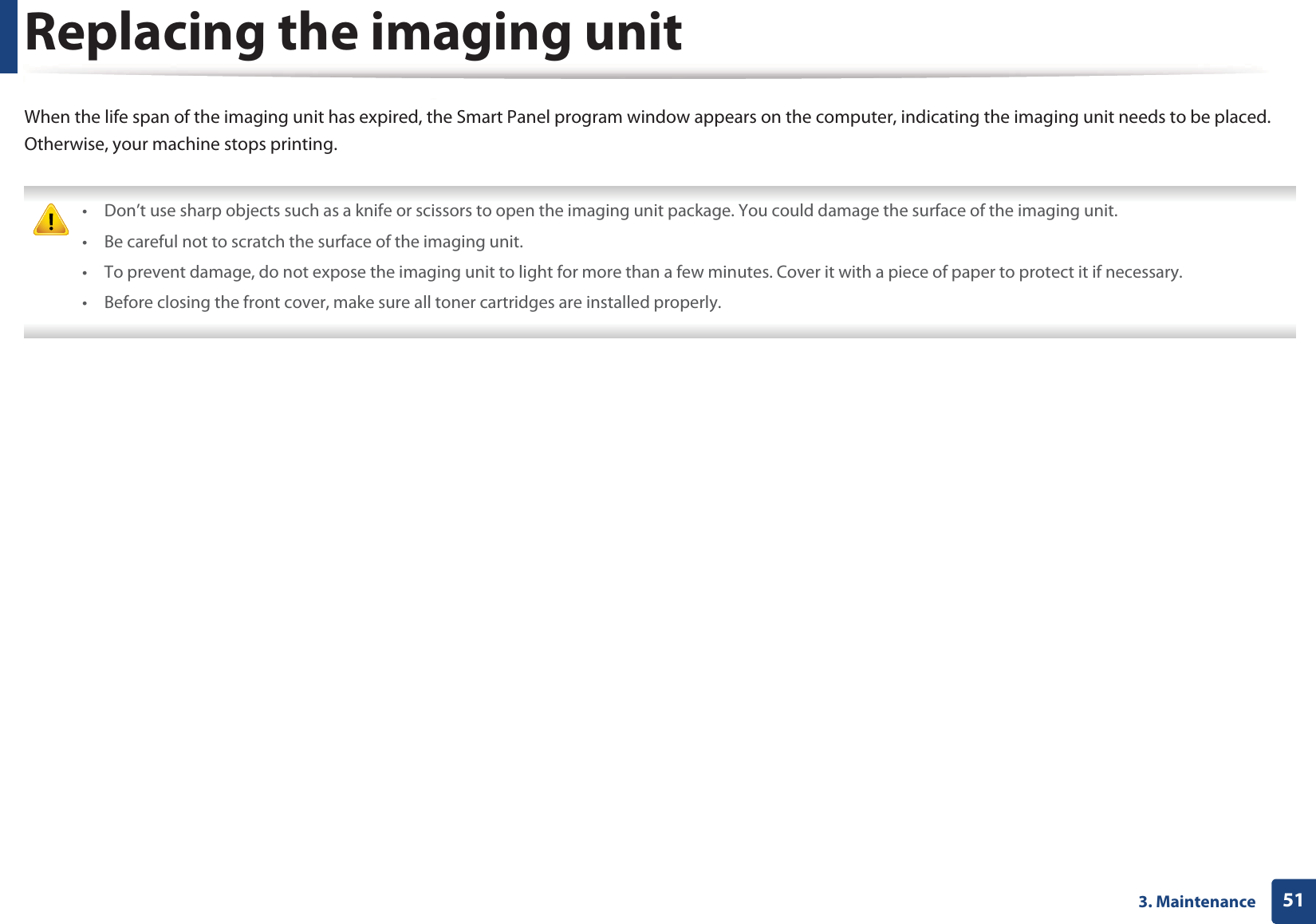 513. MaintenanceReplacing the imaging unitWhen the life span of the imaging unit has expired, the Smart Panel program window appears on the computer, indicating the imaging unit needs to be placed. Otherwise, your machine stops printing. • Don’t use sharp objects such as a knife or scissors to open the imaging unit package. You could damage the surface of the imaging unit.• Be careful not to scratch the surface of the imaging unit.• To prevent damage, do not expose the imaging unit to light for more than a few minutes. Cover it with a piece of paper to protect it if necessary.• Before closing the front cover, make sure all toner cartridges are installed properly. 
