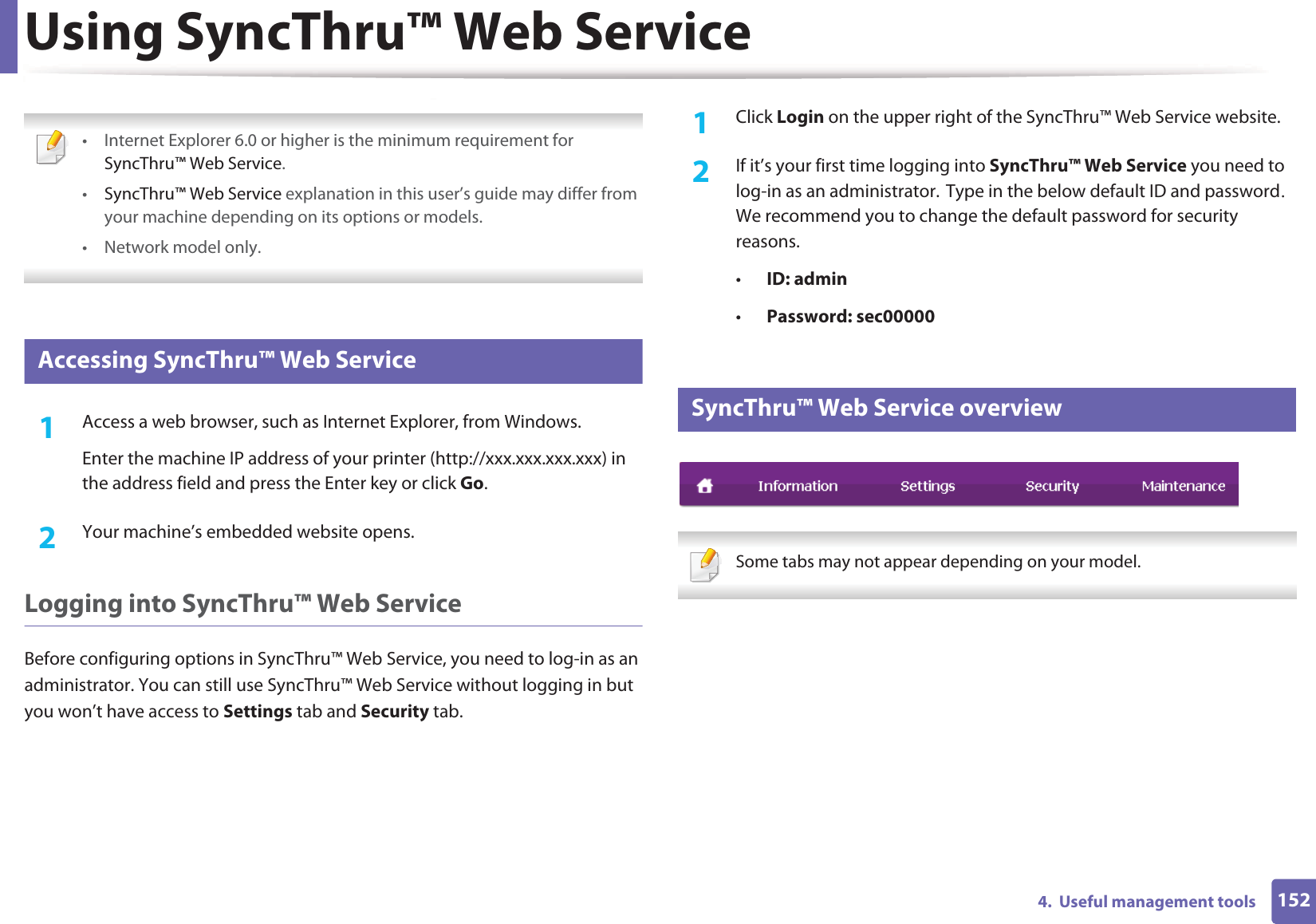 1524.  Useful management toolsUsing SyncThru™ Web Service • Internet Explorer 6.0 or higher is the minimum requirement for SyncThru™ Web Service.•SyncThru™ Web Service explanation in this user’s guide may differ from your machine depending on its options or models.• Network model only. 1 Accessing SyncThru™ Web Service1Access a web browser, such as Internet Explorer, from Windows.Enter the machine IP address of your printer (http://xxx.xxx.xxx.xxx) in the address field and press the Enter key or click Go.2  Your machine’s embedded website opens.Logging into SyncThru™ Web ServiceBefore configuring options in SyncThru™ Web Service, you need to log-in as an administrator. You can still use SyncThru™ Web Service without logging in but you won’t have access to Settings tab and Security tab. 1Click Login on the upper right of the SyncThru™ Web Service website.2  If it’s your first time logging into SyncThru™ Web Service you need to log-in as an administrator.GType in the below default ID and passwordU We recommend you to change the default password for security reasons.•ID: admin •Password: sec000002 SyncThru™ Web Service overview Some tabs may not appear depending on your model. 