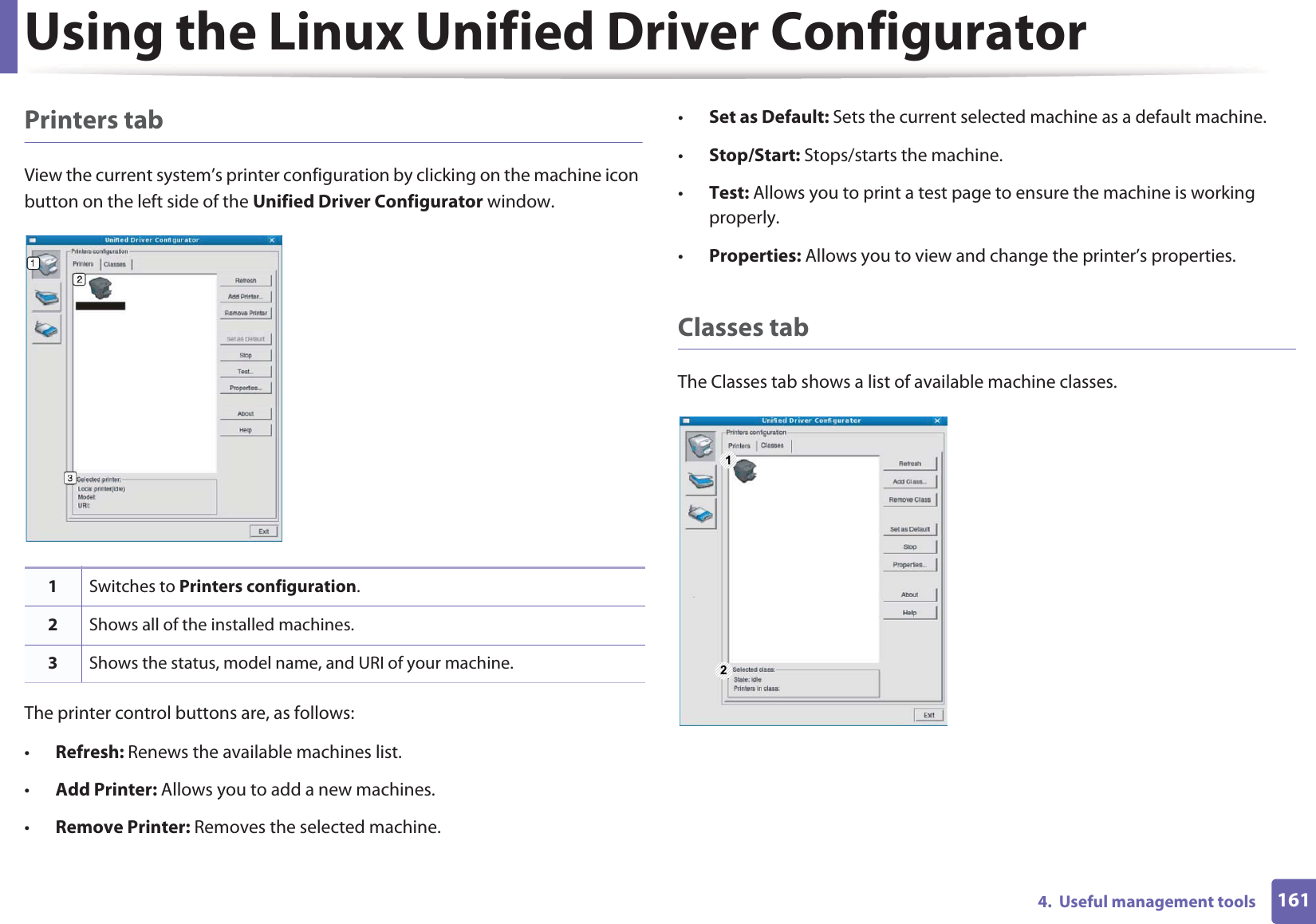 Using the Linux Unified Driver Configurator1614.  Useful management toolsPrinters tabView the current system’s printer configuration by clicking on the machine icon button on the left side of the Unified Driver Configurator window.The printer control buttons are, as follows:•Refresh: Renews the available machines list.•Add Printer: Allows you to add a new machines.•Remove Printer: Removes the selected machine.•Set as Default: Sets the current selected machine as a default machine.•Stop/Start: Stops/starts the machine.•Test: Allows you to print a test page to ensure the machine is working properly.•Properties: Allows you to view and change the printer’s properties. Classes tabThe Classes tab shows a list of available machine classes.1Switches to Printers configuration.2Shows all of the installed machines.3Shows the status, model name, and URI of your machine.1 2