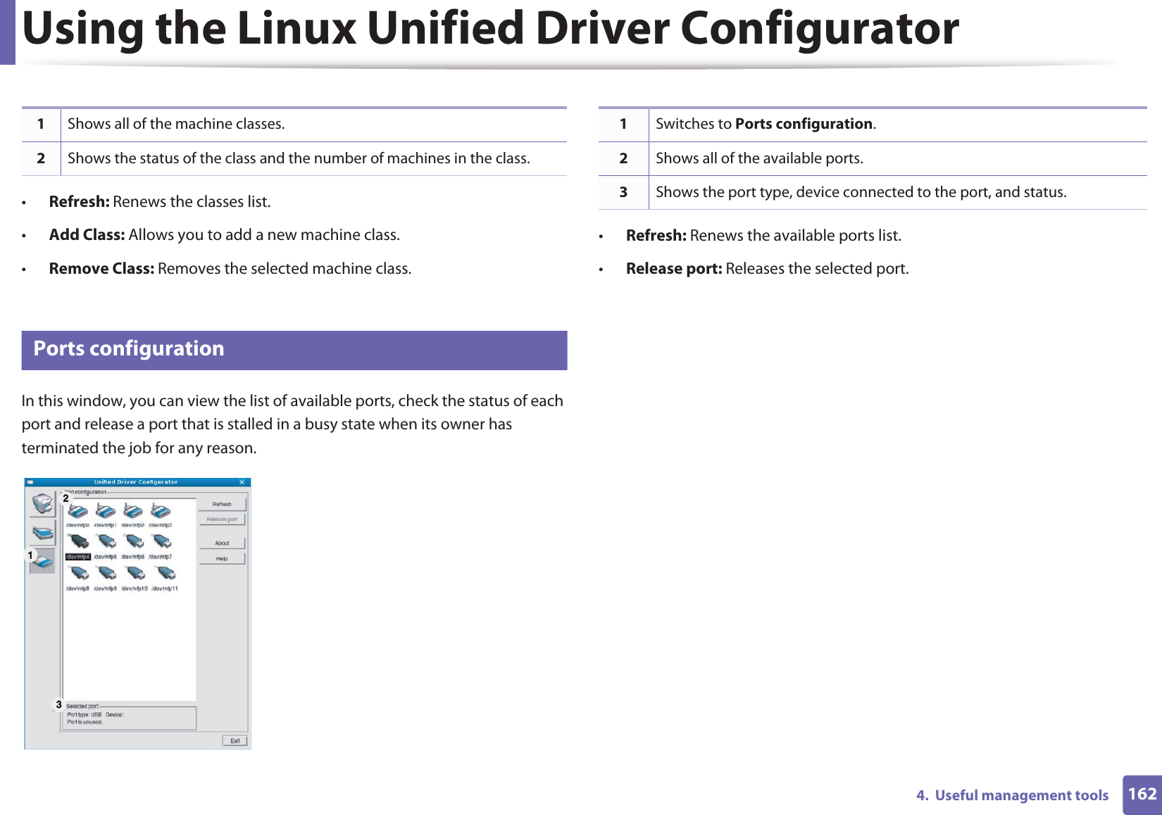 Using the Linux Unified Driver Configurator1624.  Useful management tools•Refresh: Renews the classes list.•Add Class: Allows you to add a new machine class.•Remove Class: Removes the selected machine class.9 Ports configurationIn this window, you can view the list of available ports, check the status of each port and release a port that is stalled in a busy state when its owner has terminated the job for any reason.•Refresh: Renews the available ports list.•Release port: Releases the selected port.1Shows all of the machine classes.2Shows the status of the class and the number of machines in the class.1 231Switches to Ports configuration.2Shows all of the available ports.3Shows the port type, device connected to the port, and status.