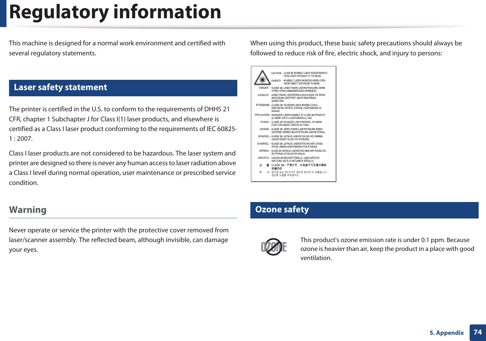 745. AppendixRegulatory informationThis machine is designed for a normal work environment and certified with several regulatory statements.5 Laser safety statementThe printer is certified in the U.S. to conform to the requirements of DHHS 21 CFR, chapter 1 Subchapter J for Class I(1) laser products, and elsewhere is certified as a Class I laser product conforming to the requirements of IEC 60825-1 : 2007.Class I laser products are not considered to be hazardous. The laser system and printer are designed so there is never any human access to laser radiation above a Class I level during normal operation, user maintenance or prescribed service condition.Warning Never operate or service the printer with the protective cover removed from laser/scanner assembly. The reflected beam, although invisible, can damage your eyes.When using this product, these basic safety precautions should always be followed to reduce risk of fire, electric shock, and injury to persons:6 Ozone safetyThis product&apos;s ozone emission rate is under 0.1 ppm. Because ozone is heavier than air, keep the product in a place with good ventilation.