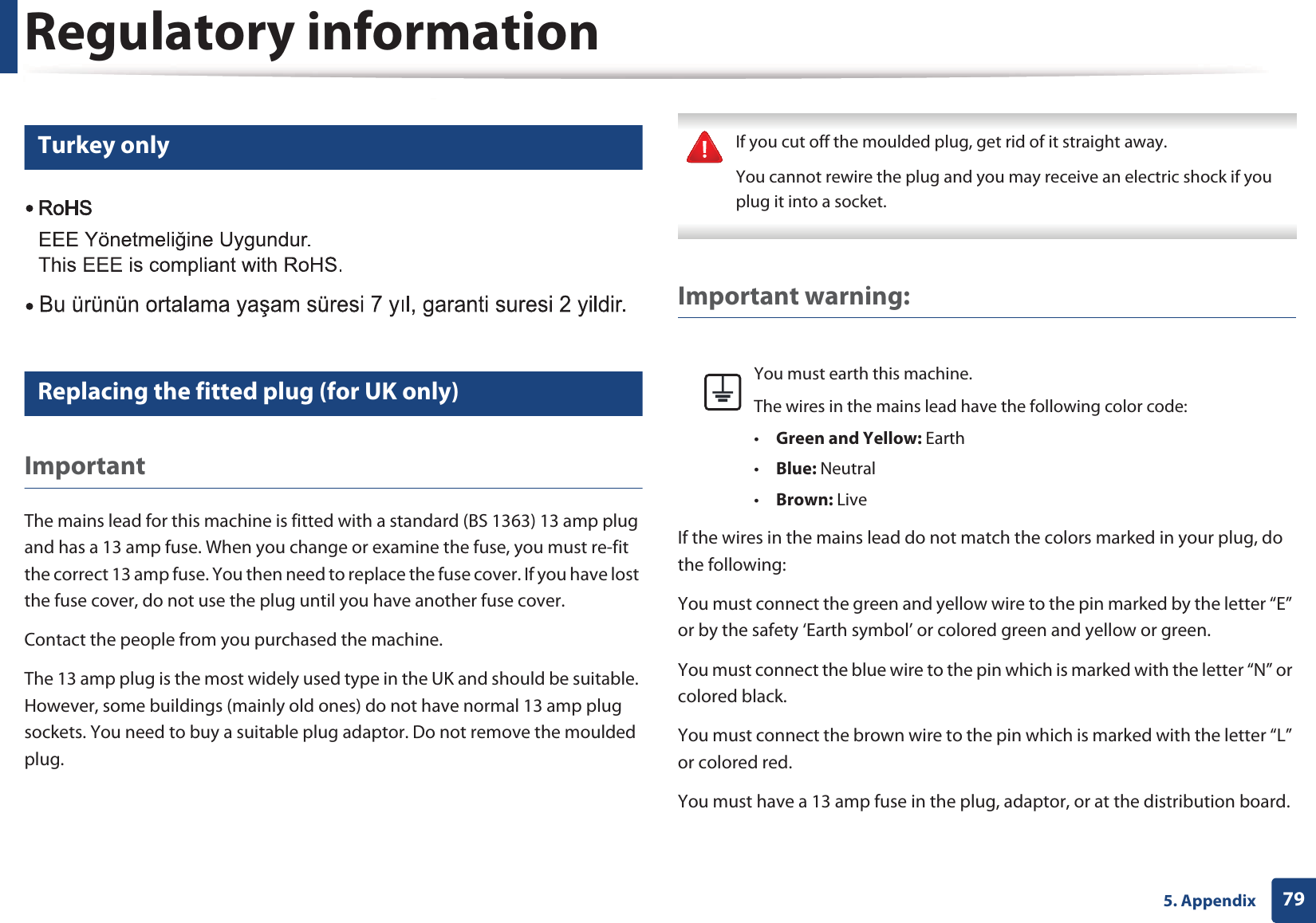 Regulatory information795. Appendix15 Turkey only16 Replacing the fitted plug (for UK only)ImportantThe mains lead for this machine is fitted with a standard (BS 1363) 13 amp plug and has a 13 amp fuse. When you change or examine the fuse, you must re-fit the correct 13 amp fuse. You then need to replace the fuse cover. If you have lost the fuse cover, do not use the plug until you have another fuse cover. Contact the people from you purchased the machine.The 13 amp plug is the most widely used type in the UK and should be suitable. However, some buildings (mainly old ones) do not have normal 13 amp plug sockets. You need to buy a suitable plug adaptor. Do not remove the moulded plug. If you cut off the moulded plug, get rid of it straight away.You cannot rewire the plug and you may receive an electric shock if you plug it into a socket. Important warning: If the wires in the mains lead do not match the colors marked in your plug, do the following:You must connect the green and yellow wire to the pin marked by the letter “E” or by the safety ‘Earth symbol’ or colored green and yellow or green.You must connect the blue wire to the pin which is marked with the letter “N” or colored black.You must connect the brown wire to the pin which is marked with the letter “L” or colored red.You must have a 13 amp fuse in the plug, adaptor, or at the distribution board.You must earth this machine.The wires in the mains lead have the following color code:•Green and Yellow: Earth•Blue: Neutral•Brown: Live