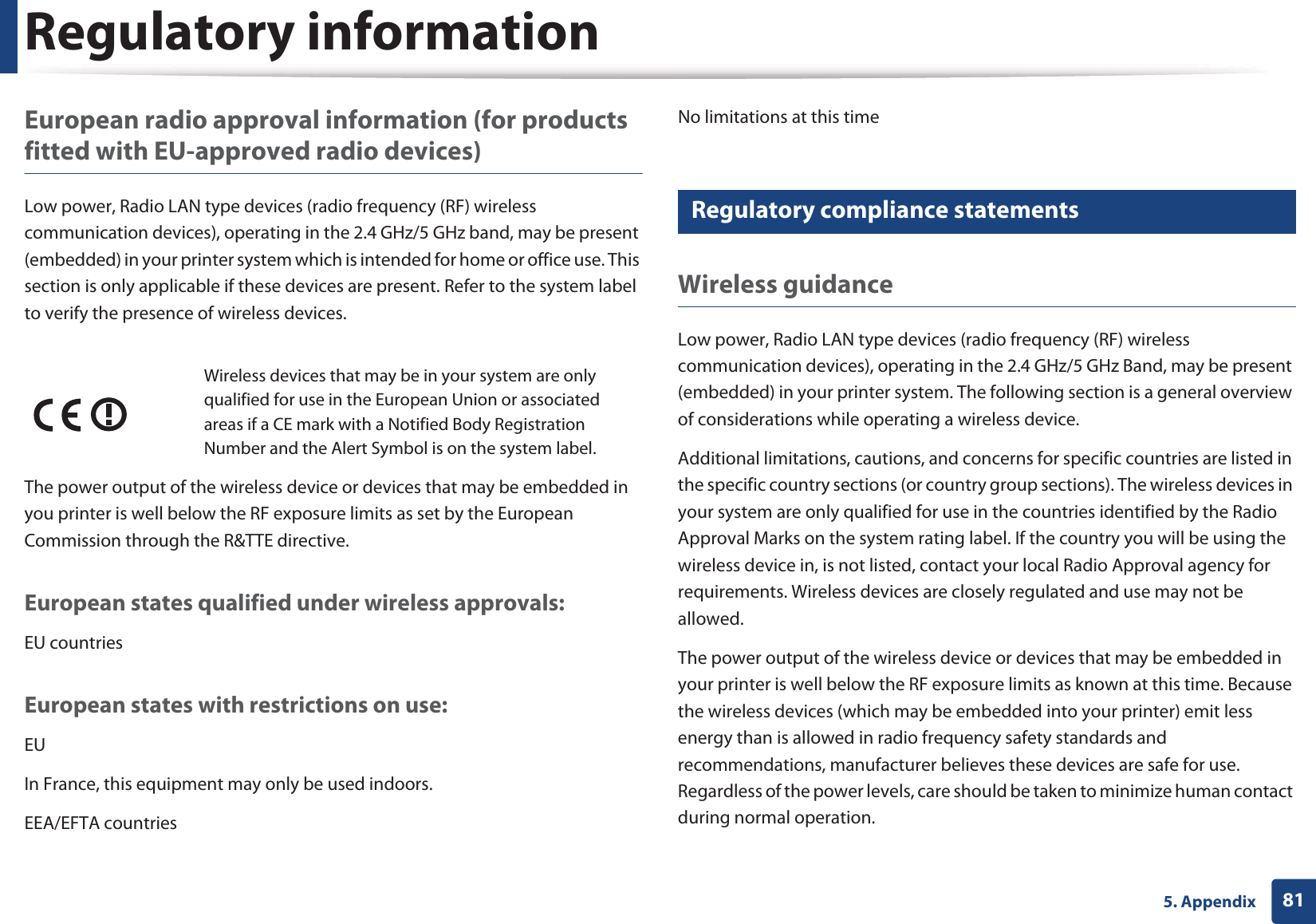 Regulatory information815. AppendixEuropean radio approval information (for products fitted with EU-approved radio devices)Low power, Radio LAN type devices (radio frequency (RF) wireless communication devices), operating in the 2.4 GHz/5 GHz band, may be present (embedded) in your printer system which is intended for home or office use. This section is only applicable if these devices are present. Refer to the system label to verify the presence of wireless devices.The power output of the wireless device or devices that may be embedded in you printer is well below the RF exposure limits as set by the European Commission through the R&amp;TTE directive.European states qualified under wireless approvals:EU countriesEuropean states with restrictions on use:EUIn France, this equipment may only be used indoors.EEA/EFTA countriesNo limitations at this time18 Regulatory compliance statementsWireless guidanceLow power, Radio LAN type devices (radio frequency (RF) wireless communication devices), operating in the 2.4 GHz/5 GHz Band, may be present (embedded) in your printer system. The following section is a general overview of considerations while operating a wireless device.Additional limitations, cautions, and concerns for specific countries are listed in the specific country sections (or country group sections). The wireless devices in your system are only qualified for use in the countries identified by the Radio Approval Marks on the system rating label. If the country you will be using the wireless device in, is not listed, contact your local Radio Approval agency for requirements. Wireless devices are closely regulated and use may not be allowed.The power output of the wireless device or devices that may be embedded in your printer is well below the RF exposure limits as known at this time. Because the wireless devices (which may be embedded into your printer) emit less energy than is allowed in radio frequency safety standards and recommendations, manufacturer believes these devices are safe for use. Regardless of the power levels, care should be taken to minimize human contact during normal operation.Wireless devices that may be in your system are only qualified for use in the European Union or associated areas if a CE mark with a Notified Body Registration Number and the Alert Symbol is on the system label.