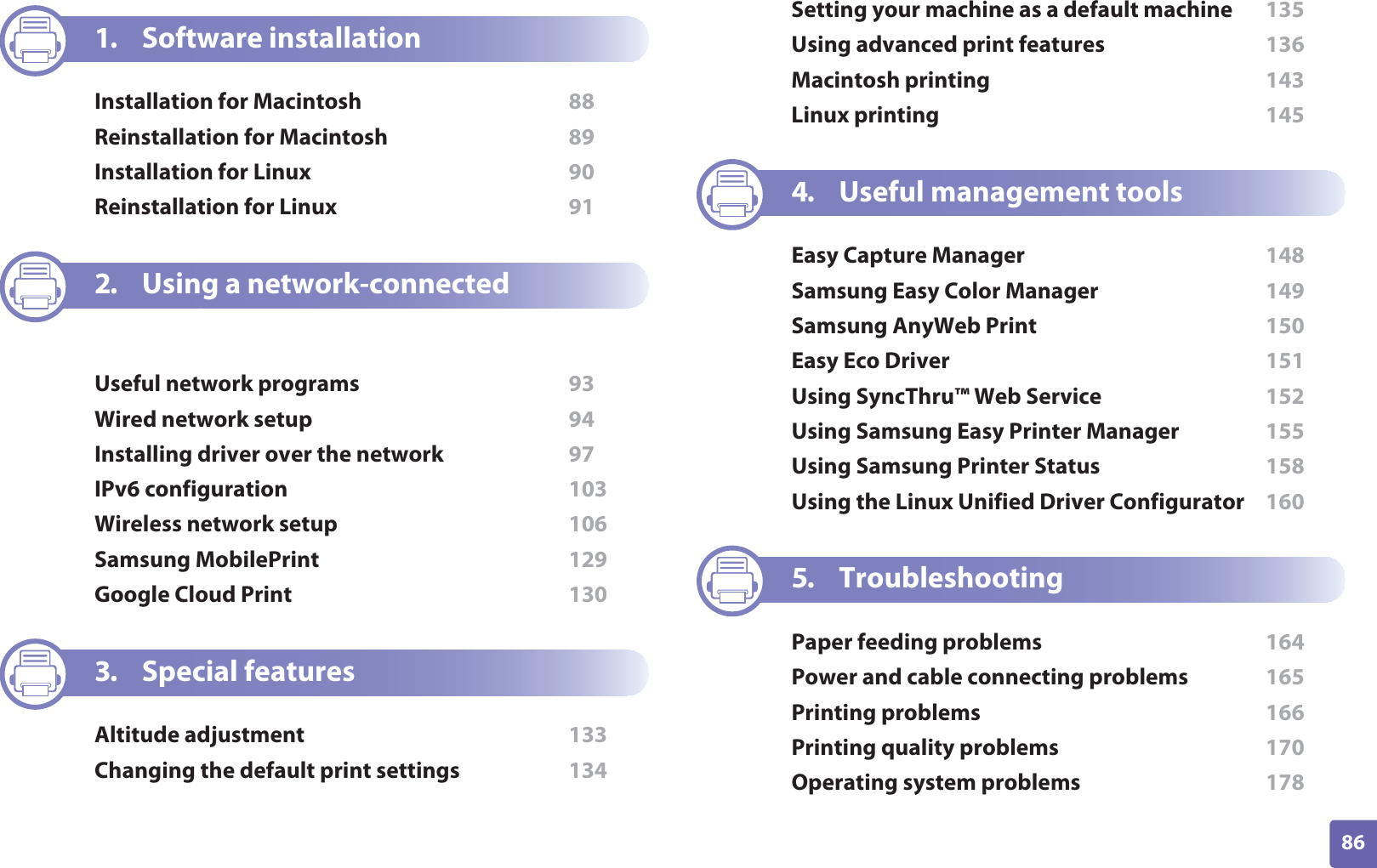 86ADVANCED1. Software installationInstallation for Macintosh  88Reinstallation for Macintosh  89Installation for Linux  90Reinstallation for Linux  912. Using a network-connected machineUseful network programs  93Wired network setup  94Installing driver over the network  97IPv6 configuration  103Wireless network setup  106Samsung MobilePrint  129Google Cloud Print  1303. Special featuresAltitude adjustment  133Changing the default print settings  134Setting your machine as a default machine  135Using advanced print features  136Macintosh printing  143Linux printing  1454. Useful management toolsEasy Capture Manager  148Samsung Easy Color Manager  149Samsung AnyWeb Print  150Easy Eco Driver  151Using SyncThru™ Web Service  152Using Samsung Easy Printer Manager  155Using Samsung Printer Status  158Using the Linux Unified Driver Configurator  1605. TroubleshootingPaper feeding problems  164Power and cable connecting problems  165Printing problems  166Printing quality problems  170Operating system problems  178