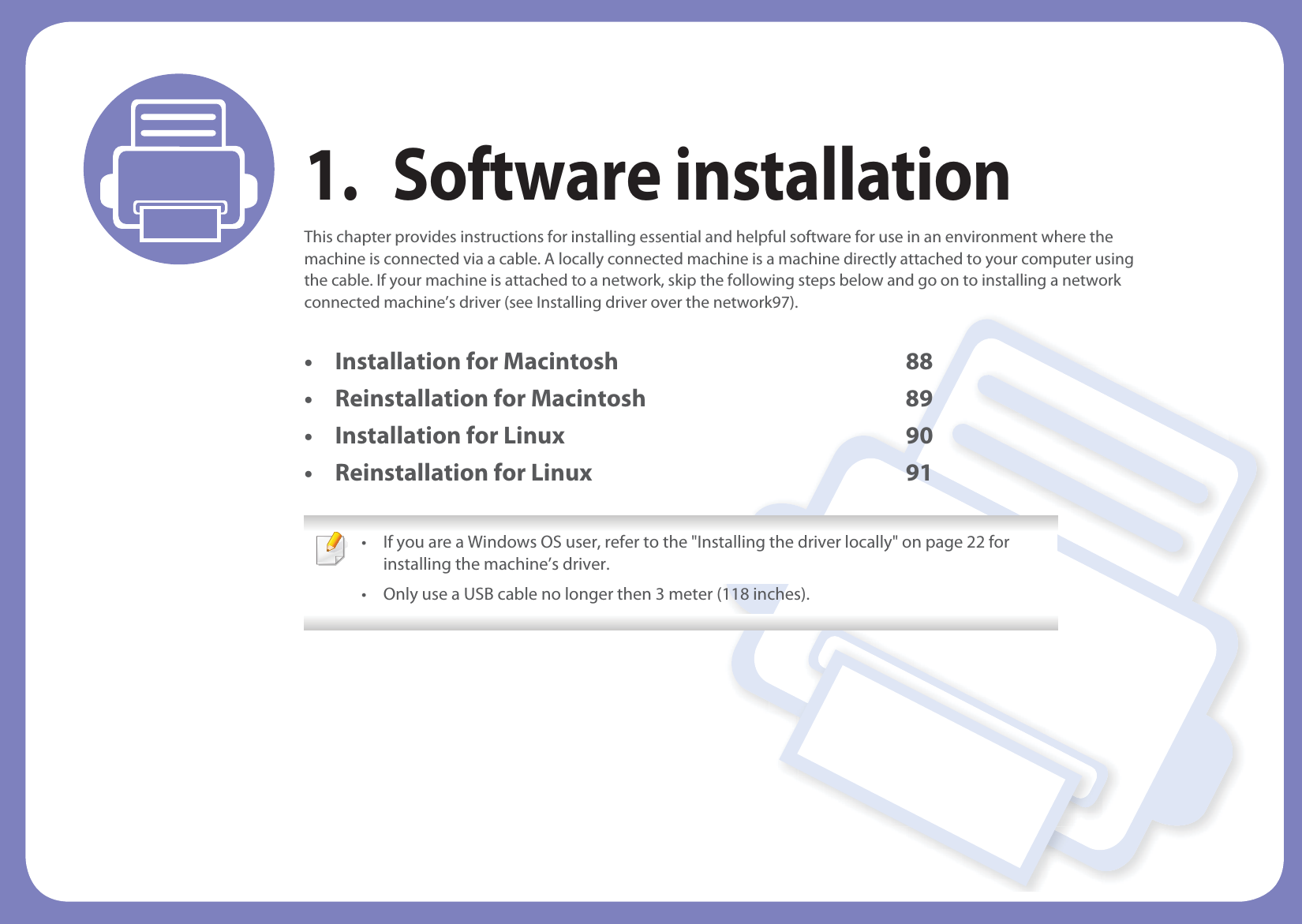 1. Software installationThis chapter provides instructions for installing essential and helpful software for use in an environment where the machine is connected via a cable. A locally connected machine is a machine directly attached to your computer using the cable. If your machine is attached to a network, skip the following steps below and go on to installing a network connected machine’s driver (see Installing driver over the network97).• Installation for Macintosh 88• Reinstallation for Macintosh 89• Installation for Linux 90• Reinstallation for Linux 91 • If you are a Windows OS user, refer to the &quot;Installing the driver locally&quot; on page 22 for installing the machine’s driver.• Only use a USB cable no longer then 3 meter (118 inches). 