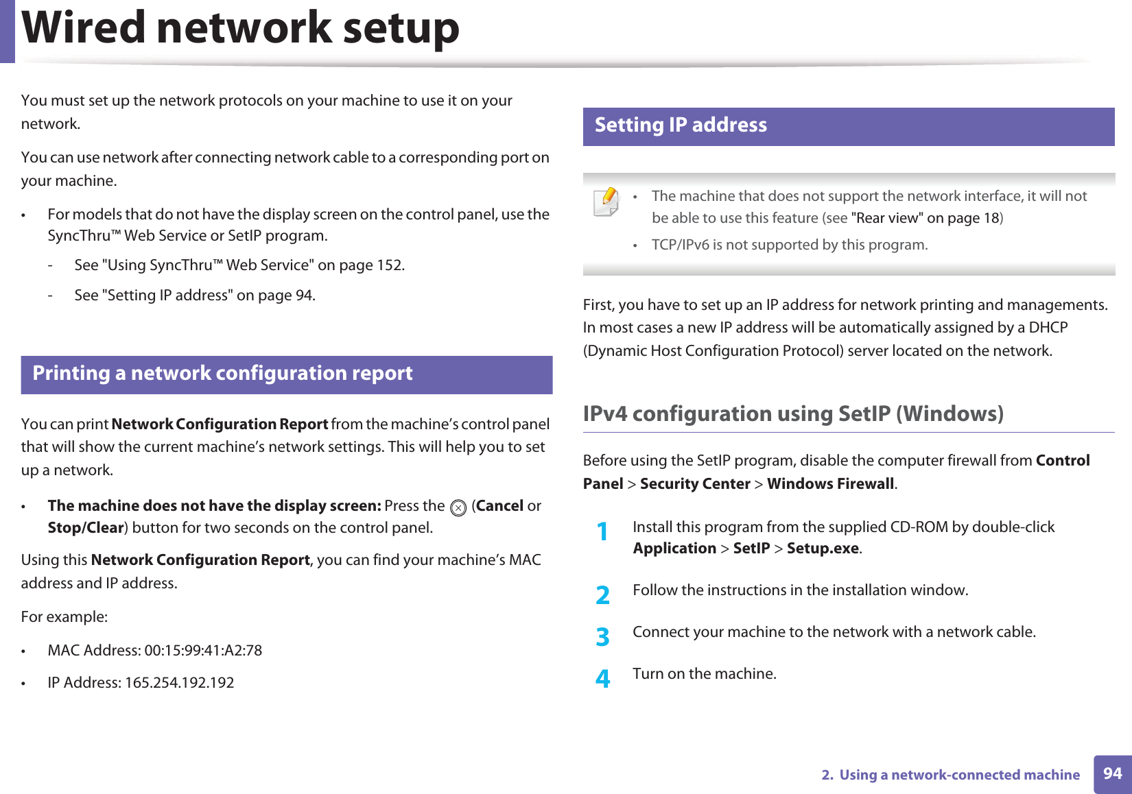 942.  Using a network-connected machineWired network setupYou must set up the network protocols on your machine to use it on your network.You can use network after connecting network cable to a corresponding port on your machine. • For models that do not have the display screen on the control panel, use the SyncThru™ Web Service or SetIP program.- See &quot;Using SyncThru™ Web Service&quot; on page 152.- See &quot;Setting IP address&quot; on page 94.4 Printing a network configuration reportYou can print Network Configuration Report from the machine’s control panel that will show the current machine’s network settings. This will help you to set up a network.•The machine does not have the display screen: Press the   (Cancel or Stop/Clear) button for two seconds on the control panel.Using this Network Configuration Report, you can find your machine’s MAC address and IP address.For example:• MAC Address: 00:15:99:41:A2:78• IP Address: 165.254.192.1925 Setting IP address • The machine that does not support the network interface, it will notbe able to use this feature (see &quot;Rear view&quot; on page 18)• TCP/IPv6 is not supported by this program. First, you have to set up an IP address for network printing and managements. In most cases a new IP address will be automatically assigned by a DHCP (Dynamic Host Configuration Protocol) server located on the network.IPv4 configuration using SetIP (Windows)Before using the SetIP program, disable the computer firewall from Control Panel &gt; Security Center &gt; Windows Firewall.1Install this program from the supplied CD-ROM by double-click Application &gt; SetIP &gt; Setup.exe.2  Follow the instructions in the installation window.3  Connect your machine to the network with a network cable.4  Turn on the machine.