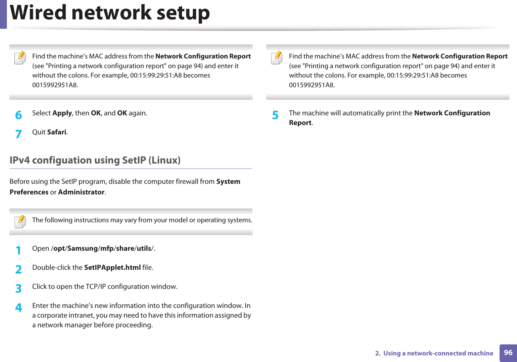 Wired network setup962.  Using a network-connected machine Find the machine’s MAC address from the Network Configuration Report (see &quot;Printing a network configuration report&quot; on page 94) and enter it without the colons. For example, 00:15:99:29:51:A8 becomes 0015992951A8. 6  Select Apply, then OK, and OK again.7  Quit Safari.IPv4 configuation using SetIP (Linux)Before using the SetIP program, disable the computer firewall from System Preferences or Administrator. The following instructions may vary from your model or operating systems. 1Open /opt/Samsung/mfp/share/utils/.2  Double-click the SetIPApplet.html file. 3  Click to open the TCP/IP configuration window. 4  Enter the machine’s new information into the configuration window. In a corporate intranet, you may need to have this information assigned by a network manager before proceeding. Find the machine’s MAC address from the Network Configuration Report (see &quot;Printing a network configuration report&quot; on page 94) and enter it without the colons. For example, 00:15:99:29:51:A8 becomes 0015992951A8. 5  The machine will automatically print the Network Configuration Report. 