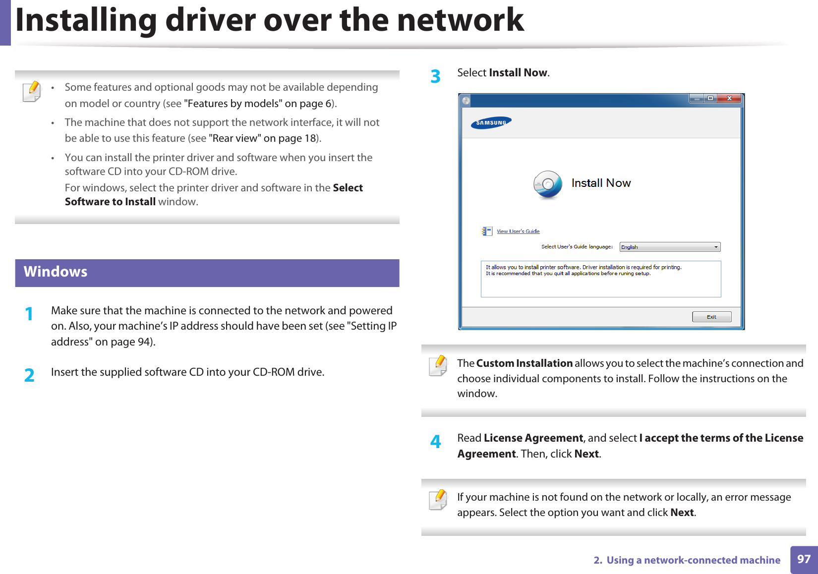 972.  Using a network-connected machineInstalling driver over the network • Some features and optional goods may not be available dependingon model or country (see &quot;Features by models&quot; on page 6).• The machine that does not support the network interface, it will notbe able to use this feature (see &quot;Rear view&quot; on page 18).• You can install the printer driver and software when you insert the software CD into your CD-ROM drive.For windows, select the printer driver and software in the Select Software to Install window. 6 Windows1Make sure that the machine is connected to the network and powered on. Also, your machine’s IP address should have been set (see &quot;Setting IP address&quot; on page 94).2  Insert the supplied software CD into your CD-ROM drive.3  Select Install Now. The Custom Installation allows you to select the machine’s connection and choose individual components to install. Follow the instructions on the window. 4  Read License Agreement, and select I accept the terms of the License Agreement. Then, click Next. If your machine is not found on the network or locally, an error message appears. Select the option you want and click Next. 