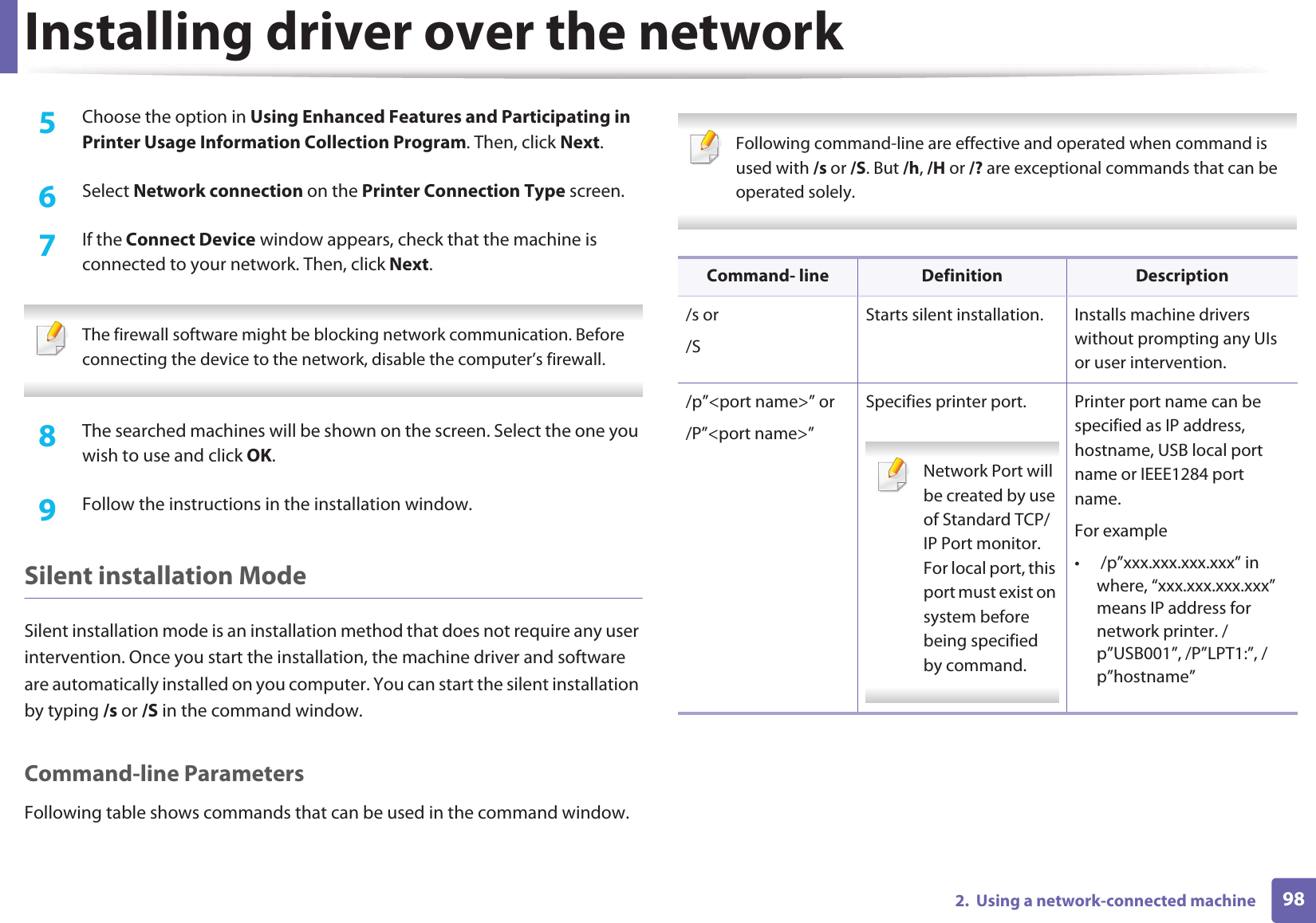 Installing driver over the network982.  Using a network-connected machine5  Choose the option in Using Enhanced Features and Participating in Printer Usage Information Collection Program. Then, click Next.6  Select Network connection on the Printer Connection Type screen.7  If the Connect Device window appears, check that the machine is connected to your network. Then, click Next. The firewall software might be blocking network communication. Before connecting the device to the network, disable the computer’s firewall. 8  The searched machines will be shown on the screen. Select the one you wish to use and click OK.9  Follow the instructions in the installation window.Silent installation ModeSilent installation mode is an installation method that does not require any user intervention. Once you start the installation, the machine driver and software are automatically installed on you computer. You can start the silent installation by typing /s or /S in the command window.Command-line ParametersFollowing table shows commands that can be used in the command window. Following command-line are effective and operated when command is used with /s or /S. But /h, /H or /? are exceptional commands that can be operated solely. Command- line Definition Description/s or/SStarts silent installation.  Installs machine drivers without prompting any UIs or user intervention./p”&lt;port name&gt;” or/P”&lt;port name&gt;”Specifies printer port. Network Port will be created by use of Standard TCP/IP Port monitor. For local port, this port must exist on system before being specified by command. Printer port name can be specified as IP address, hostname, USB local port name or IEEE1284 port name.For example•  /p”xxx.xxx.xxx.xxx” in where, “xxx.xxx.xxx.xxx” means IP address for network printer. /p”USB001”, /P”LPT1:”, /p”hostname”