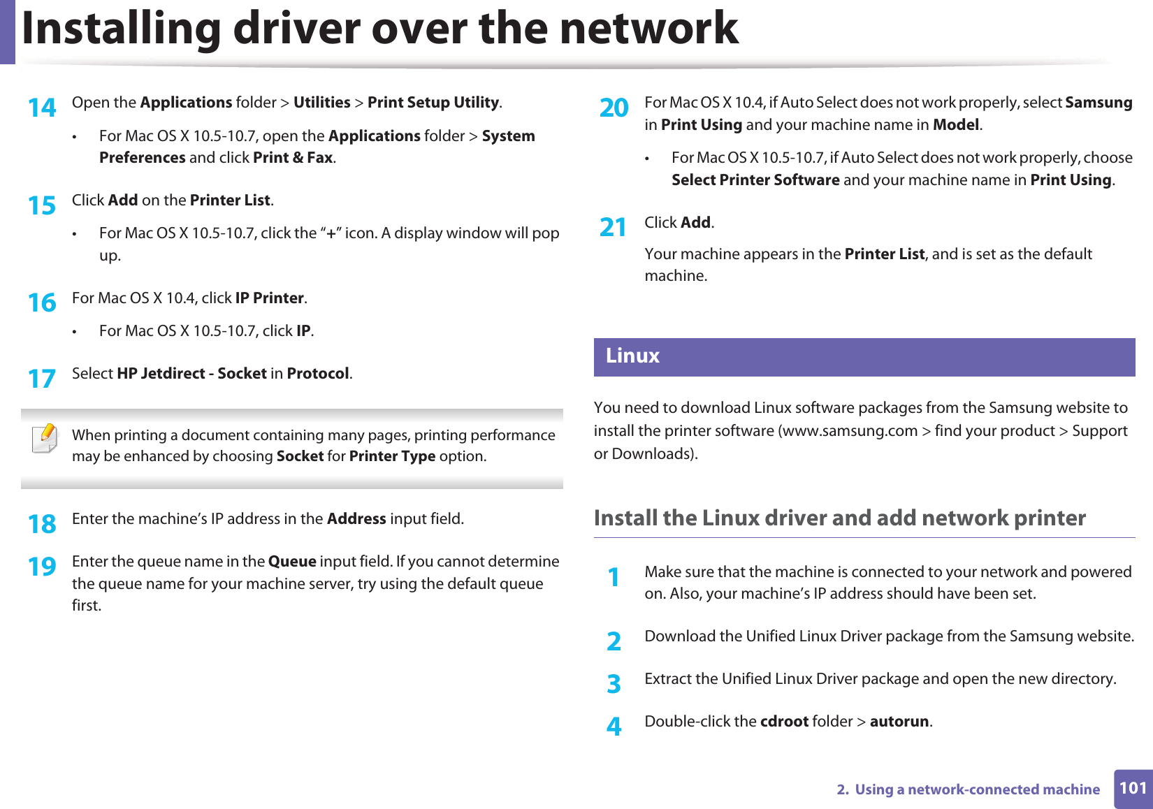 Installing driver over the network1012.  Using a network-connected machine14  Open the Applications folder &gt; Utilities &gt; Print Setup Utility.• For Mac OS X 10.5-10.7, open the Applications folder &gt; System Preferences and click Print &amp; Fax.15  Click Add on the Printer List.• For Mac OS X 10.5-10.7, click the “+” icon. A display window will pop up. 16  For Mac OS X 10.4, click IP Printer.• For Mac OS X 10.5-10.7, click IP.17  Select HP Jetdirect - Socket in Protocol. When printing a document containing many pages, printing performance may be enhanced by choosing Socket for Printer Type option. 18  Enter the machine’s IP address in the Address input field.19  Enter the queue name in the Queue input field. If you cannot determine the queue name for your machine server, try using the default queue first.20  For Mac OS X 10.4, if Auto Select does not work properly, select Samsung in Print Using and your machine name in Model. • For Mac OS X 10.5-10.7, if Auto Select does not work properly, choose Select Printer Software and your machine name in Print Using.21  Click Add.Your machine appears in the Printer List, and is set as the default machine.8 LinuxYou need to download Linux software packages from the Samsung website to install the printer software (www.samsung.com &gt; find your product &gt; Support or Downloads).Install the Linux driver and add network printer1Make sure that the machine is connected to your network and powered on. Also, your machine’s IP address should have been set. 2  Download the Unified Linux Driver package from the Samsung website.3  Extract the Unified Linux Driver package and open the new directory.4  Double-click the cdroot folder &gt; autorun.