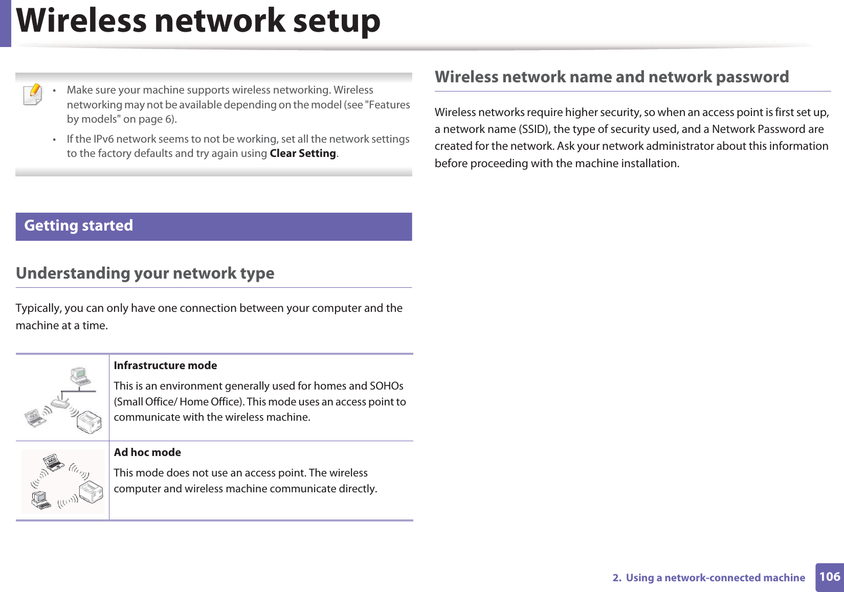 1062.  Using a network-connected machineWireless network setup • Make sure your machine supports wireless networking. Wireless networking may not be available depending on the model (see &quot;Features by models&quot; on page 6).• If the IPv6 network seems to not be working, set all the network settings to the factory defaults and try again using Clear Setting. 11 Getting startedUnderstanding your network typeTypically, you can only have one connection between your computer and the machine at a time.Wireless network name and network passwordWireless networks require higher security, so when an access point is first set up, a network name (SSID), the type of security used, and a Network Password are created for the network. Ask your network administrator about this information before proceeding with the machine installation.Infrastructure modeThis is an environment generally used for homes and SOHOs (Small Office/ Home Office). This mode uses an access point to communicate with the wireless machine.Ad hoc modeThis mode does not use an access point. The wireless computer and wireless machine communicate directly. 