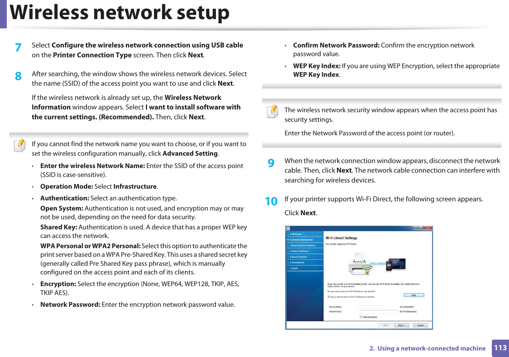 Wireless network setup1132.  Using a network-connected machine7  Select Configure the wireless network connection using USB cable on the Printer Connection Type screen. Then click Next.8  After searching, the window shows the wireless network devices. Select the name (SSID) of the access point you want to use and click Next.If the wireless network is already set up, the Wireless Network Information window appears. Select I want to install software with the current settings. (Recommended). Then, click Next. If you cannot find the network name you want to choose, or if you want to set the wireless configuration manually, click Advanced Setting.•Enter the wireless Network Name: Enter the SSID of the access point (SSID is case-sensitive).•Operation Mode: Select Infrastructure.•Authentication: Select an authentication type.Open System: Authentication is not used, and encryption may or may not be used, depending on the need for data security.Shared Key: Authentication is used. A device that has a proper WEP key can access the network.WPA Personal or WPA2 Personal: Select this option to authenticate the print server based on a WPA Pre-Shared Key. This uses a shared secret key (generally called Pre Shared Key pass phrase), which is manually configured on the access point and each of its clients.•Encryption: Select the encryption (None, WEP64, WEP128, TKIP, AES, TKIP AES).•Network Password: Enter the encryption network password value.•Confirm Network Password: Confirm the encryption network password value.•WEP Key Index: If you are using WEP Encryption, select the appropriate WEP Key Index.  The wireless network security window appears when the access point has security settings.Enter the Network Password of the access point (or router). 9  When the network connection window appears, disconnect the network cable. Then, click Next. The network cable connection can interfere with searching for wireless devices.10  If your printer supports Wi-Fi Direct, the following screen appears. Click Next.