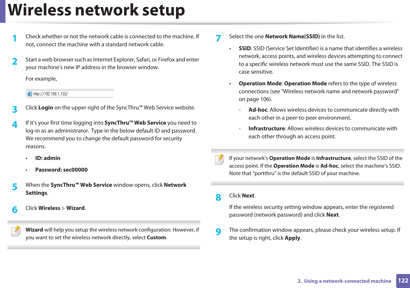 Wireless network setup1222.  Using a network-connected machine1Check whether or not the network cable is connected to the machine. If not, connect the machine with a standard network cable.2  Start a web browser such as Internet Explorer, Safari, or Firefox and enter your machine’s new IP address in the browser window.For example,3  Click Login on the upper right of the SyncThru™ Web Service website.4  If it’s your first time logging into SyncThru™ Web Service you need to log-in as an administrator.GType in the below default ID and passwordU We recommend you to change the default password for security reasons.•ID: admin •Password: sec000005  When the SyncThru™ Web Service window opens, click Network Settings.6  Click Wireless &gt; Wizard. Wizard will help you setup the wireless network configuration. However, if you want to set the wireless network directly, select Custom. 7  Select the one Network Name(SSID) in the list.•SSID: SSID (Service Set Identifier) is a name that identifies a wireless network, access points, and wireless devices attempting to connect to a specific wireless network must use the same SSID. The SSID is case sensitive.•Operation Mode: Operation Mode refers to the type of wireless connections (see &quot;Wireless network name and network password&quot; on page 106).-Ad-hoc: Allows wireless devices to communicate directly with each other in a peer-to-peer environment.-Infrastructure: Allows wireless devices to communicate with each other through an access point. If your network’s Operation Mode is Infrastructure, select the SSID of the access point. If the Operation Mode is Ad-hoc, select the machine’s SSID. Note that “portthru” is the default SSID of your machine. 8  Click Next.If the wireless security setting window appears, enter the registered password (network password) and click Next.9  The confirmation window appears, please check your wireless setup. If the setup is right, click Apply.