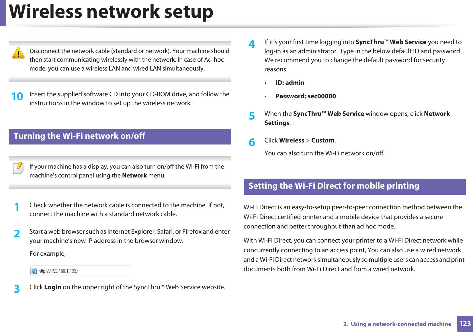 Wireless network setup1232.  Using a network-connected machine Disconnect the network cable (standard or network). Your machine should then start communicating wirelessly with the network. In case of Ad-hoc mode, you can use a wireless LAN and wired LAN simultaneously. 10  Insert the supplied software CD into your CD-ROM drive, and follow the instructions in the window to set up the wireless network.18 Turning the Wi-Fi network on/off If your machine has a display, you can also turn on/off the Wi-Fi from the machine’s control panel using the Network menu. 1Check whether the network cable is connected to the machine. If not, connect the machine with a standard network cable.2  Start a web browser such as Internet Explorer, Safari, or Firefox and enter your machine’s new IP address in the browser window.For example,3  Click Login on the upper right of the SyncThru™ Web Service website.4  If it’s your first time logging into SyncThru™ Web Service you need to log-in as an administrator.GType in the below default ID and passwordU We recommend you to change the default password for security reasons.•ID: admin •Password: sec00000 5  When the SyncThru™ Web Service window opens, click Network Settings.6  Click Wireless &gt; Custom.You can also turn the Wi-Fi network on/off.19 Setting the Wi-Fi Direct for mobile printingWi-Fi Direct is an easy-to-setup peer-to-peer connection method between the Wi-Fi Direct certified printer and a mobile device that provides a secure connection and better throughput than ad hoc mode.With Wi-Fi Direct, you can connect your printer to a Wi-Fi Direct network while concurrently connecting to an access point, You can also use a wired network and a Wi-Fi Direct network simultaneously so multiple users can access and print documents both from Wi-Fi Direct and from a wired network.